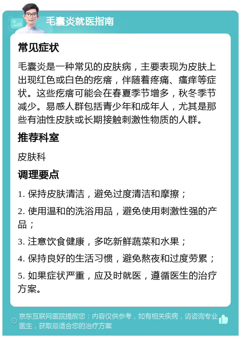 毛囊炎就医指南 常见症状 毛囊炎是一种常见的皮肤病，主要表现为皮肤上出现红色或白色的疙瘩，伴随着疼痛、瘙痒等症状。这些疙瘩可能会在春夏季节增多，秋冬季节减少。易感人群包括青少年和成年人，尤其是那些有油性皮肤或长期接触刺激性物质的人群。 推荐科室 皮肤科 调理要点 1. 保持皮肤清洁，避免过度清洁和摩擦； 2. 使用温和的洗浴用品，避免使用刺激性强的产品； 3. 注意饮食健康，多吃新鲜蔬菜和水果； 4. 保持良好的生活习惯，避免熬夜和过度劳累； 5. 如果症状严重，应及时就医，遵循医生的治疗方案。