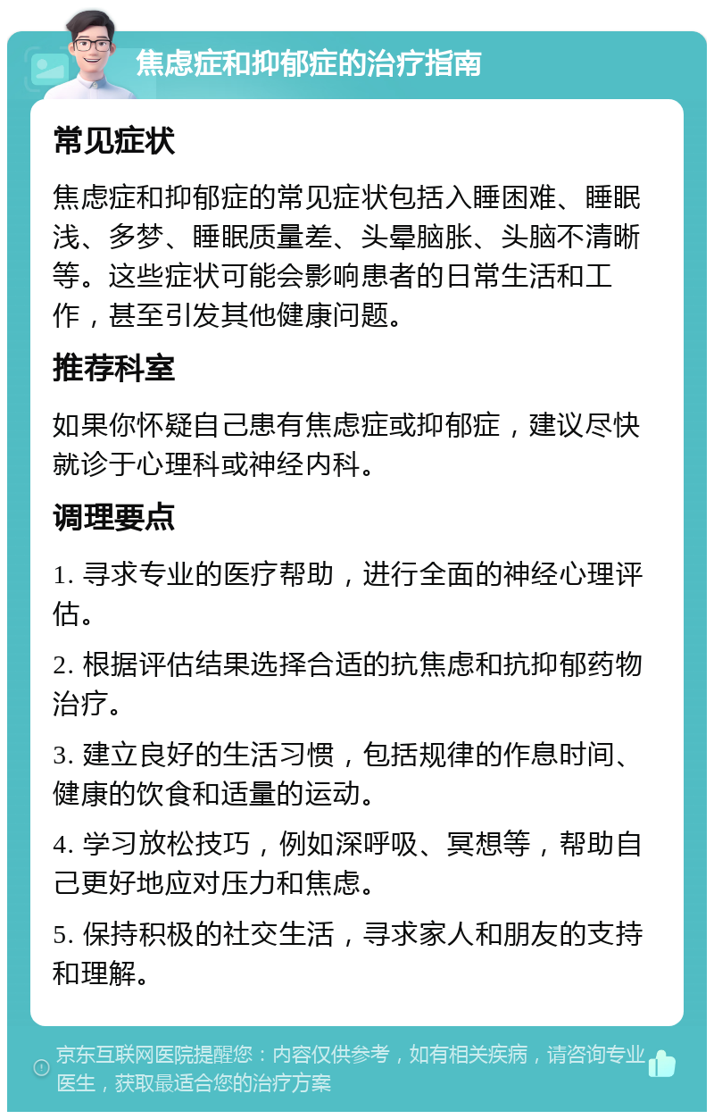 焦虑症和抑郁症的治疗指南 常见症状 焦虑症和抑郁症的常见症状包括入睡困难、睡眠浅、多梦、睡眠质量差、头晕脑胀、头脑不清晰等。这些症状可能会影响患者的日常生活和工作，甚至引发其他健康问题。 推荐科室 如果你怀疑自己患有焦虑症或抑郁症，建议尽快就诊于心理科或神经内科。 调理要点 1. 寻求专业的医疗帮助，进行全面的神经心理评估。 2. 根据评估结果选择合适的抗焦虑和抗抑郁药物治疗。 3. 建立良好的生活习惯，包括规律的作息时间、健康的饮食和适量的运动。 4. 学习放松技巧，例如深呼吸、冥想等，帮助自己更好地应对压力和焦虑。 5. 保持积极的社交生活，寻求家人和朋友的支持和理解。