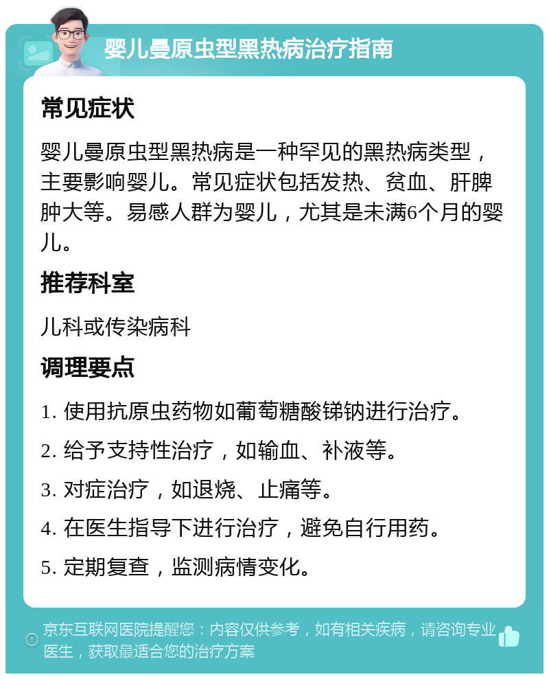 婴儿曼原虫型黑热病治疗指南 常见症状 婴儿曼原虫型黑热病是一种罕见的黑热病类型，主要影响婴儿。常见症状包括发热、贫血、肝脾肿大等。易感人群为婴儿，尤其是未满6个月的婴儿。 推荐科室 儿科或传染病科 调理要点 1. 使用抗原虫药物如葡萄糖酸锑钠进行治疗。 2. 给予支持性治疗，如输血、补液等。 3. 对症治疗，如退烧、止痛等。 4. 在医生指导下进行治疗，避免自行用药。 5. 定期复查，监测病情变化。