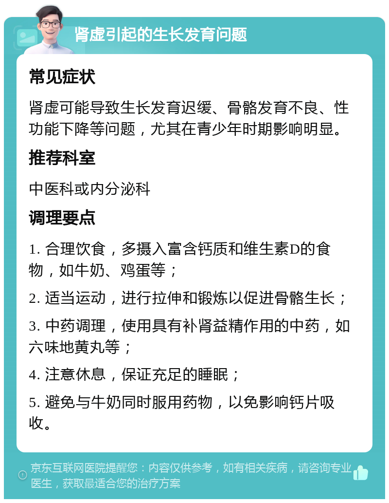 肾虚引起的生长发育问题 常见症状 肾虚可能导致生长发育迟缓、骨骼发育不良、性功能下降等问题，尤其在青少年时期影响明显。 推荐科室 中医科或内分泌科 调理要点 1. 合理饮食，多摄入富含钙质和维生素D的食物，如牛奶、鸡蛋等； 2. 适当运动，进行拉伸和锻炼以促进骨骼生长； 3. 中药调理，使用具有补肾益精作用的中药，如六味地黄丸等； 4. 注意休息，保证充足的睡眠； 5. 避免与牛奶同时服用药物，以免影响钙片吸收。