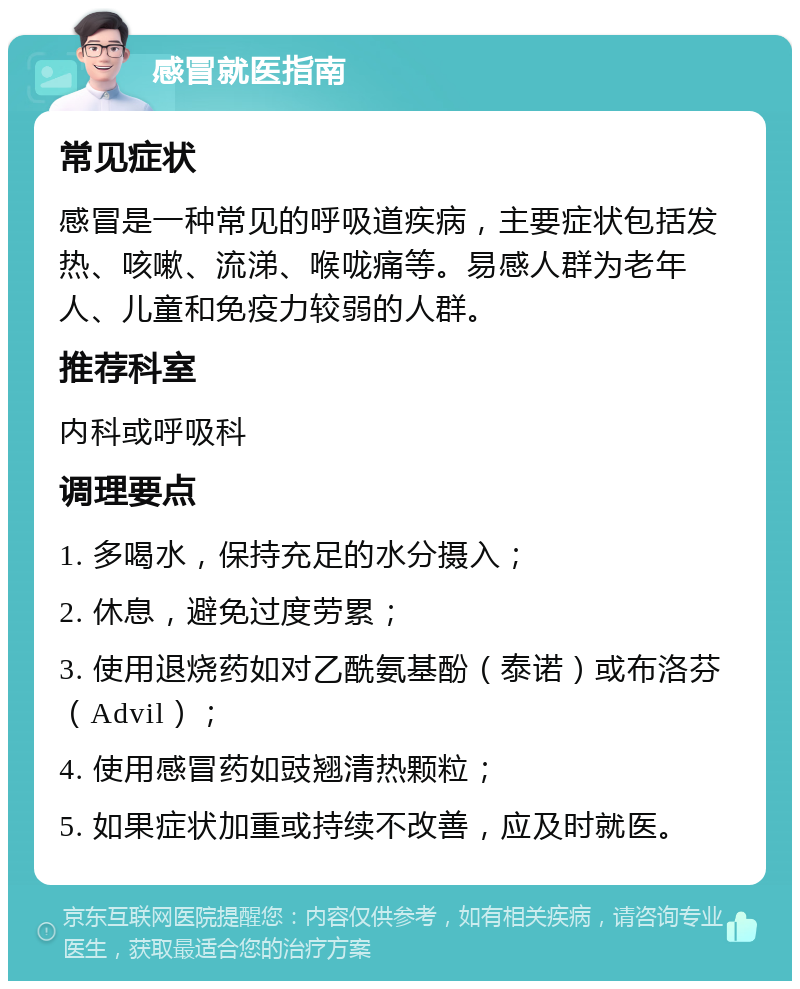 感冒就医指南 常见症状 感冒是一种常见的呼吸道疾病，主要症状包括发热、咳嗽、流涕、喉咙痛等。易感人群为老年人、儿童和免疫力较弱的人群。 推荐科室 内科或呼吸科 调理要点 1. 多喝水，保持充足的水分摄入； 2. 休息，避免过度劳累； 3. 使用退烧药如对乙酰氨基酚（泰诺）或布洛芬（Advil）； 4. 使用感冒药如豉翘清热颗粒； 5. 如果症状加重或持续不改善，应及时就医。