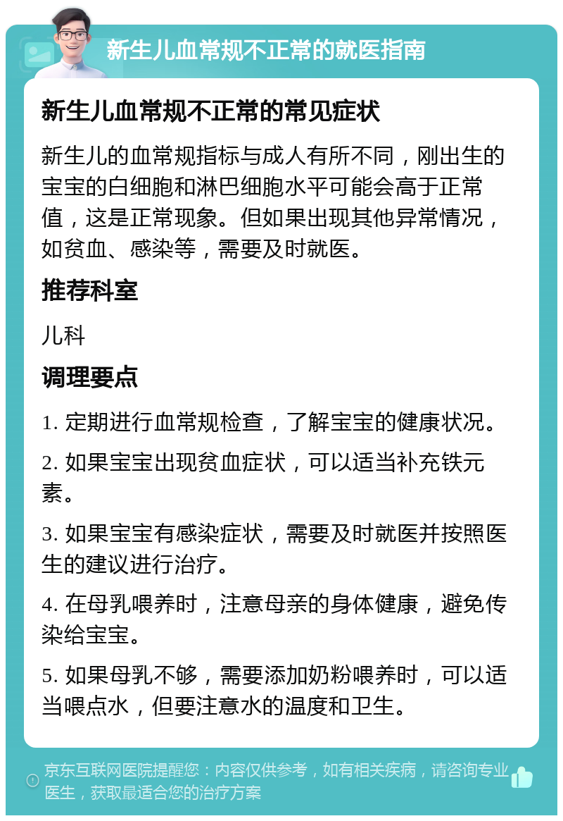 新生儿血常规不正常的就医指南 新生儿血常规不正常的常见症状 新生儿的血常规指标与成人有所不同，刚出生的宝宝的白细胞和淋巴细胞水平可能会高于正常值，这是正常现象。但如果出现其他异常情况，如贫血、感染等，需要及时就医。 推荐科室 儿科 调理要点 1. 定期进行血常规检查，了解宝宝的健康状况。 2. 如果宝宝出现贫血症状，可以适当补充铁元素。 3. 如果宝宝有感染症状，需要及时就医并按照医生的建议进行治疗。 4. 在母乳喂养时，注意母亲的身体健康，避免传染给宝宝。 5. 如果母乳不够，需要添加奶粉喂养时，可以适当喂点水，但要注意水的温度和卫生。