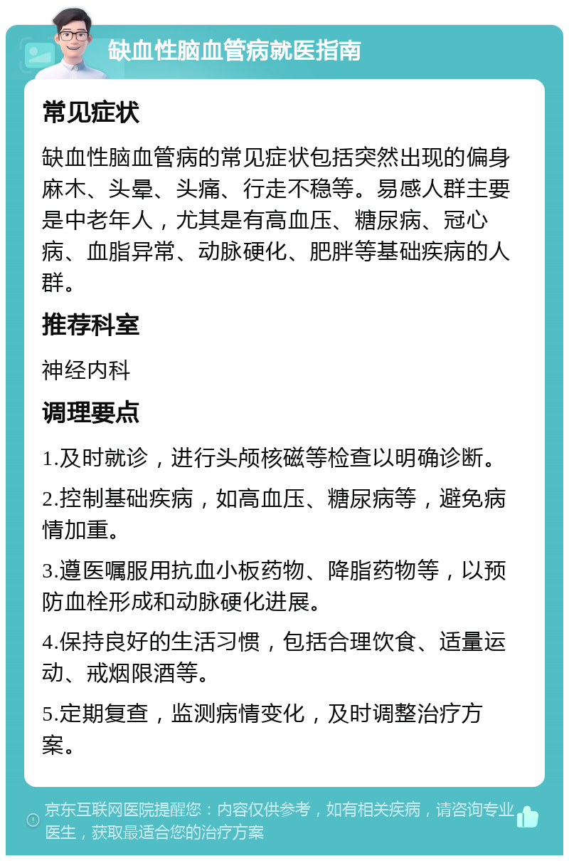 缺血性脑血管病就医指南 常见症状 缺血性脑血管病的常见症状包括突然出现的偏身麻木、头晕、头痛、行走不稳等。易感人群主要是中老年人，尤其是有高血压、糖尿病、冠心病、血脂异常、动脉硬化、肥胖等基础疾病的人群。 推荐科室 神经内科 调理要点 1.及时就诊，进行头颅核磁等检查以明确诊断。 2.控制基础疾病，如高血压、糖尿病等，避免病情加重。 3.遵医嘱服用抗血小板药物、降脂药物等，以预防血栓形成和动脉硬化进展。 4.保持良好的生活习惯，包括合理饮食、适量运动、戒烟限酒等。 5.定期复查，监测病情变化，及时调整治疗方案。