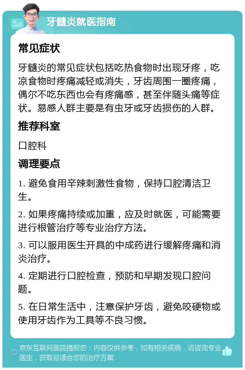 牙髓炎就医指南 常见症状 牙髓炎的常见症状包括吃热食物时出现牙疼，吃凉食物时疼痛减轻或消失，牙齿周围一圈疼痛，偶尔不吃东西也会有疼痛感，甚至伴随头痛等症状。易感人群主要是有虫牙或牙齿损伤的人群。 推荐科室 口腔科 调理要点 1. 避免食用辛辣刺激性食物，保持口腔清洁卫生。 2. 如果疼痛持续或加重，应及时就医，可能需要进行根管治疗等专业治疗方法。 3. 可以服用医生开具的中成药进行缓解疼痛和消炎治疗。 4. 定期进行口腔检查，预防和早期发现口腔问题。 5. 在日常生活中，注意保护牙齿，避免咬硬物或使用牙齿作为工具等不良习惯。