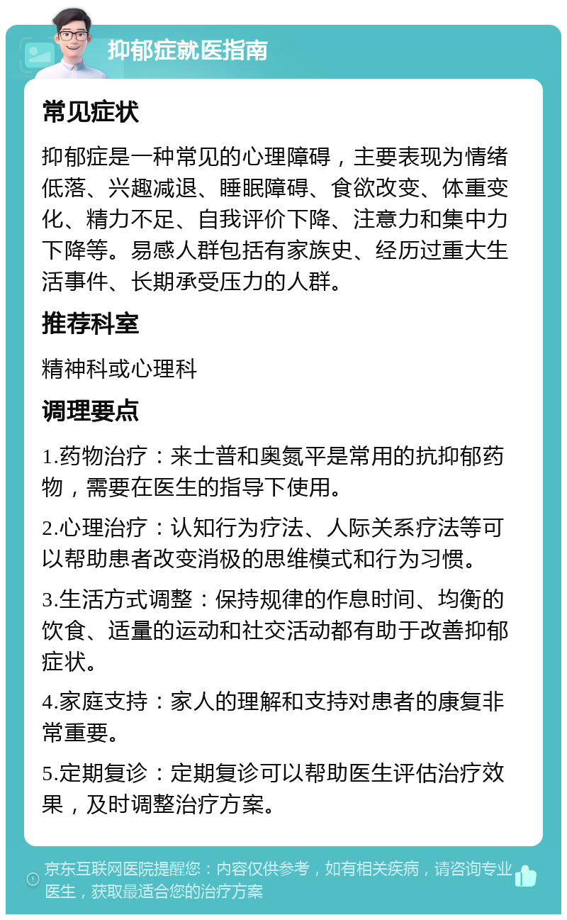 抑郁症就医指南 常见症状 抑郁症是一种常见的心理障碍，主要表现为情绪低落、兴趣减退、睡眠障碍、食欲改变、体重变化、精力不足、自我评价下降、注意力和集中力下降等。易感人群包括有家族史、经历过重大生活事件、长期承受压力的人群。 推荐科室 精神科或心理科 调理要点 1.药物治疗：来士普和奥氮平是常用的抗抑郁药物，需要在医生的指导下使用。 2.心理治疗：认知行为疗法、人际关系疗法等可以帮助患者改变消极的思维模式和行为习惯。 3.生活方式调整：保持规律的作息时间、均衡的饮食、适量的运动和社交活动都有助于改善抑郁症状。 4.家庭支持：家人的理解和支持对患者的康复非常重要。 5.定期复诊：定期复诊可以帮助医生评估治疗效果，及时调整治疗方案。