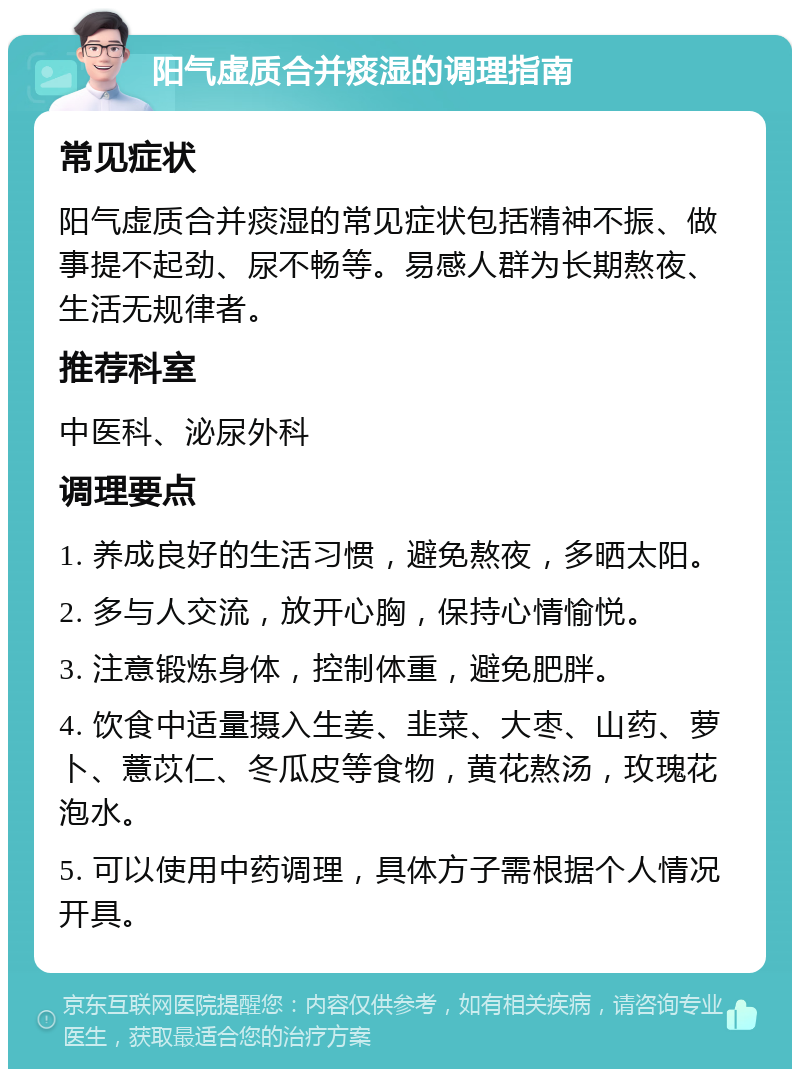 阳气虚质合并痰湿的调理指南 常见症状 阳气虚质合并痰湿的常见症状包括精神不振、做事提不起劲、尿不畅等。易感人群为长期熬夜、生活无规律者。 推荐科室 中医科、泌尿外科 调理要点 1. 养成良好的生活习惯，避免熬夜，多晒太阳。 2. 多与人交流，放开心胸，保持心情愉悦。 3. 注意锻炼身体，控制体重，避免肥胖。 4. 饮食中适量摄入生姜、韭菜、大枣、山药、萝卜、薏苡仁、冬瓜皮等食物，黄花熬汤，玫瑰花泡水。 5. 可以使用中药调理，具体方子需根据个人情况开具。