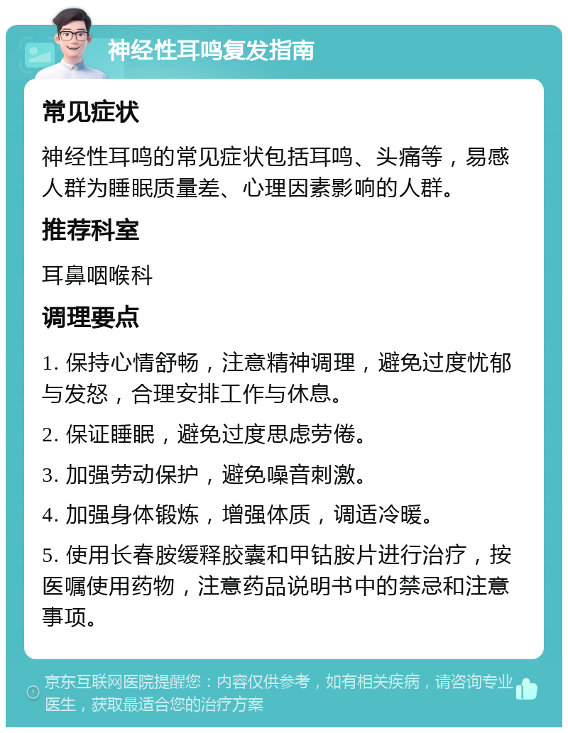 神经性耳鸣复发指南 常见症状 神经性耳鸣的常见症状包括耳鸣、头痛等，易感人群为睡眠质量差、心理因素影响的人群。 推荐科室 耳鼻咽喉科 调理要点 1. 保持心情舒畅，注意精神调理，避免过度忧郁与发怒，合理安排工作与休息。 2. 保证睡眠，避免过度思虑劳倦。 3. 加强劳动保护，避免噪音刺激。 4. 加强身体锻炼，增强体质，调适冷暖。 5. 使用长春胺缓释胶囊和甲钴胺片进行治疗，按医嘱使用药物，注意药品说明书中的禁忌和注意事项。