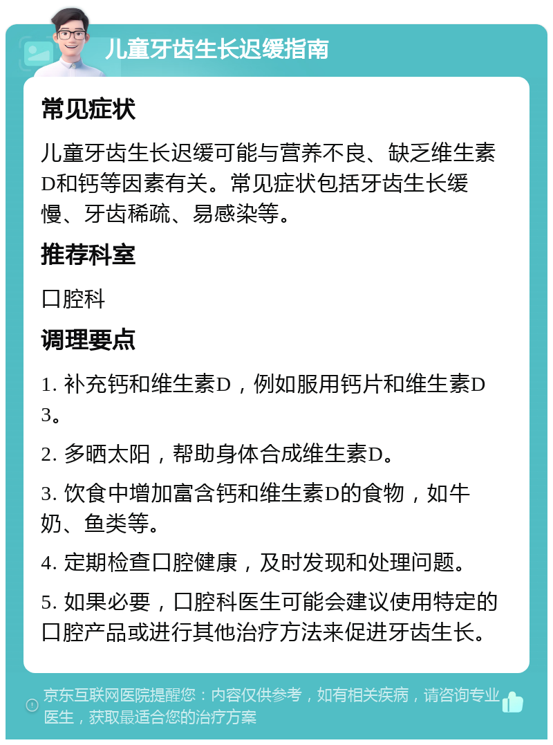 儿童牙齿生长迟缓指南 常见症状 儿童牙齿生长迟缓可能与营养不良、缺乏维生素D和钙等因素有关。常见症状包括牙齿生长缓慢、牙齿稀疏、易感染等。 推荐科室 口腔科 调理要点 1. 补充钙和维生素D，例如服用钙片和维生素D3。 2. 多晒太阳，帮助身体合成维生素D。 3. 饮食中增加富含钙和维生素D的食物，如牛奶、鱼类等。 4. 定期检查口腔健康，及时发现和处理问题。 5. 如果必要，口腔科医生可能会建议使用特定的口腔产品或进行其他治疗方法来促进牙齿生长。