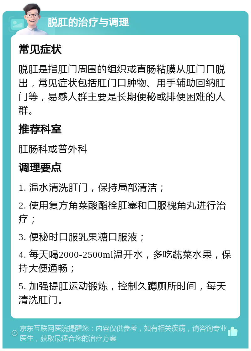 脱肛的治疗与调理 常见症状 脱肛是指肛门周围的组织或直肠粘膜从肛门口脱出，常见症状包括肛门口肿物、用手辅助回纳肛门等，易感人群主要是长期便秘或排便困难的人群。 推荐科室 肛肠科或普外科 调理要点 1. 温水清洗肛门，保持局部清洁； 2. 使用复方角菜酸酯栓肛塞和口服槐角丸进行治疗； 3. 便秘时口服乳果糖口服液； 4. 每天喝2000-2500ml温开水，多吃蔬菜水果，保持大便通畅； 5. 加强提肛运动锻炼，控制久蹲厕所时间，每天清洗肛门。