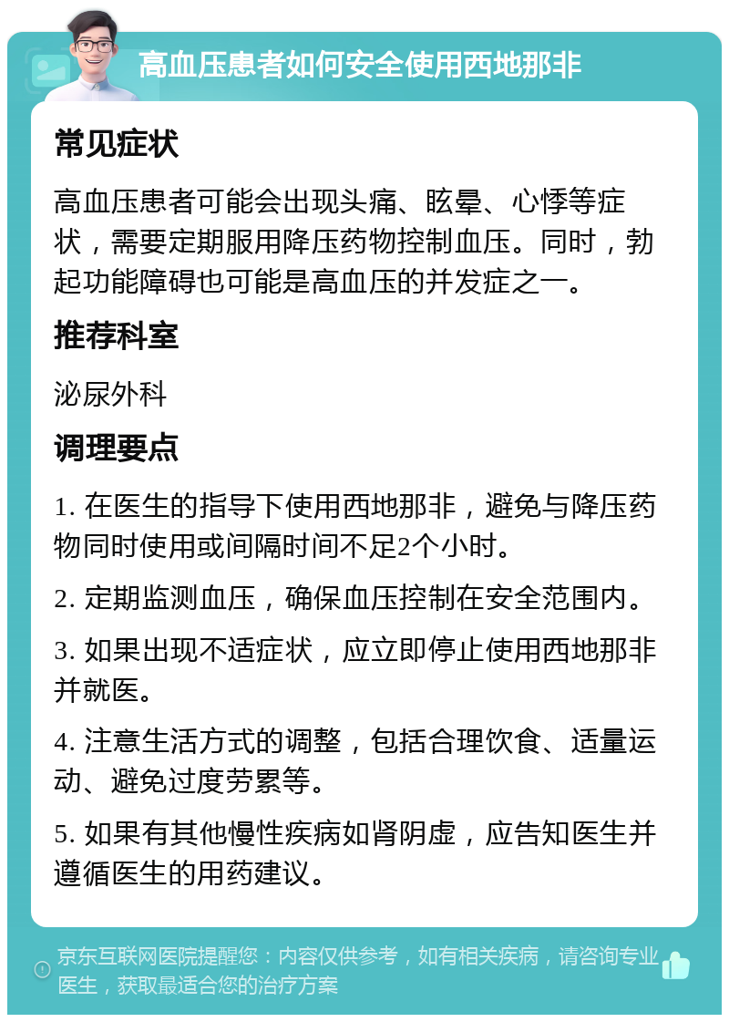 高血压患者如何安全使用西地那非 常见症状 高血压患者可能会出现头痛、眩晕、心悸等症状，需要定期服用降压药物控制血压。同时，勃起功能障碍也可能是高血压的并发症之一。 推荐科室 泌尿外科 调理要点 1. 在医生的指导下使用西地那非，避免与降压药物同时使用或间隔时间不足2个小时。 2. 定期监测血压，确保血压控制在安全范围内。 3. 如果出现不适症状，应立即停止使用西地那非并就医。 4. 注意生活方式的调整，包括合理饮食、适量运动、避免过度劳累等。 5. 如果有其他慢性疾病如肾阴虚，应告知医生并遵循医生的用药建议。