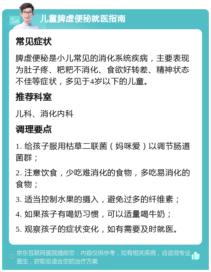 儿童脾虚便秘就医指南 常见症状 脾虚便秘是小儿常见的消化系统疾病，主要表现为肚子疼、粑粑不消化、食欲好转差、精神状态不佳等症状，多见于4岁以下的儿童。 推荐科室 儿科、消化内科 调理要点 1. 给孩子服用枯草二联菌（妈咪爱）以调节肠道菌群； 2. 注意饮食，少吃难消化的食物，多吃易消化的食物； 3. 适当控制水果的摄入，避免过多的纤维素； 4. 如果孩子有喝奶习惯，可以适量喝牛奶； 5. 观察孩子的症状变化，如有需要及时就医。