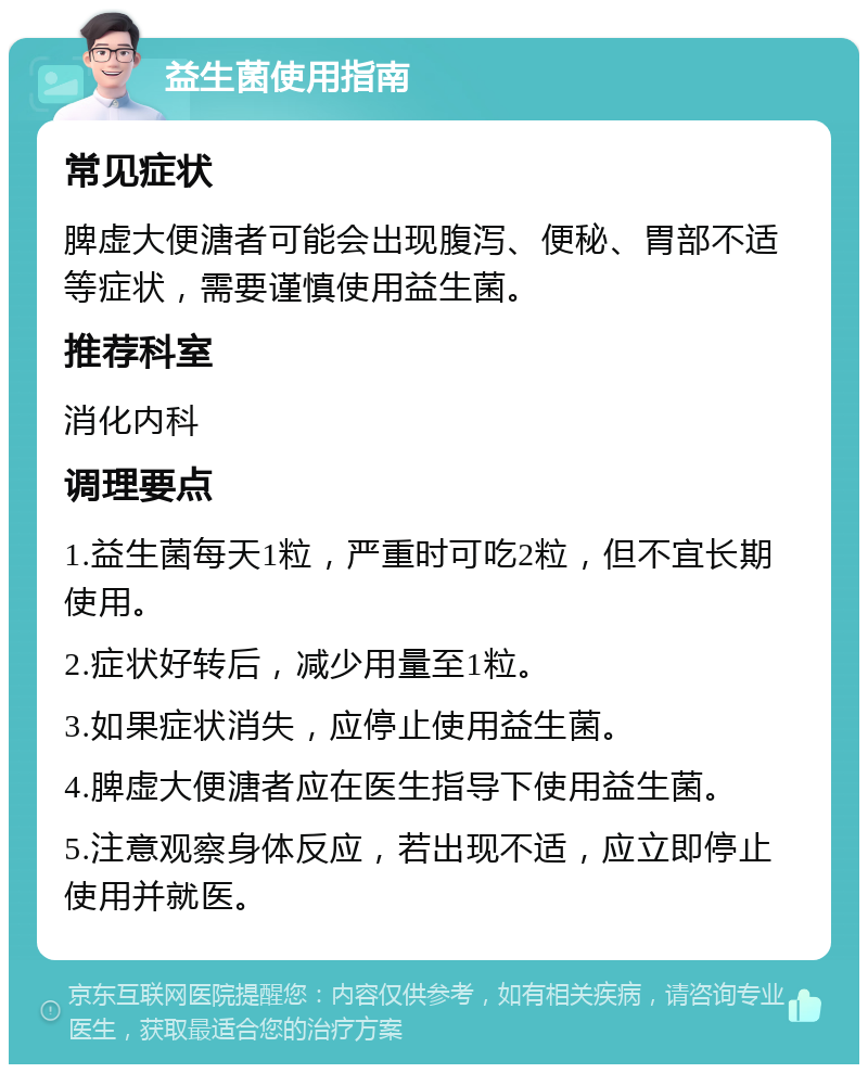 益生菌使用指南 常见症状 脾虚大便溏者可能会出现腹泻、便秘、胃部不适等症状，需要谨慎使用益生菌。 推荐科室 消化内科 调理要点 1.益生菌每天1粒，严重时可吃2粒，但不宜长期使用。 2.症状好转后，减少用量至1粒。 3.如果症状消失，应停止使用益生菌。 4.脾虚大便溏者应在医生指导下使用益生菌。 5.注意观察身体反应，若出现不适，应立即停止使用并就医。