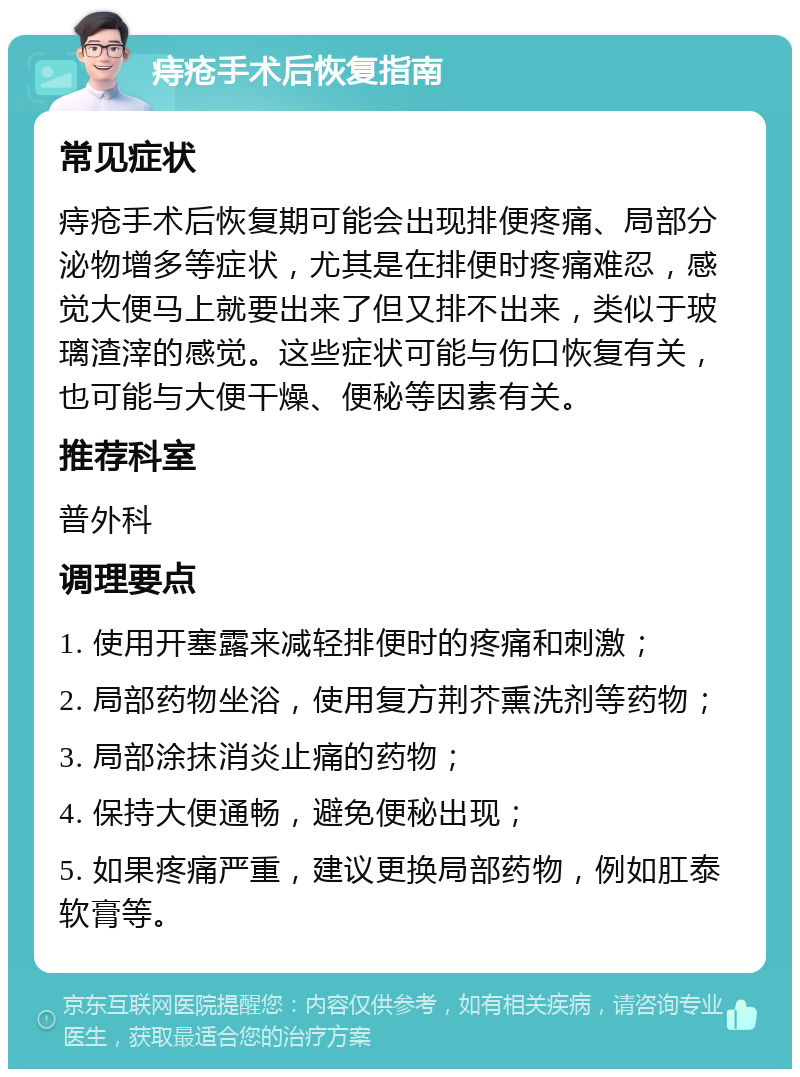 痔疮手术后恢复指南 常见症状 痔疮手术后恢复期可能会出现排便疼痛、局部分泌物增多等症状，尤其是在排便时疼痛难忍，感觉大便马上就要出来了但又排不出来，类似于玻璃渣滓的感觉。这些症状可能与伤口恢复有关，也可能与大便干燥、便秘等因素有关。 推荐科室 普外科 调理要点 1. 使用开塞露来减轻排便时的疼痛和刺激； 2. 局部药物坐浴，使用复方荆芥熏洗剂等药物； 3. 局部涂抹消炎止痛的药物； 4. 保持大便通畅，避免便秘出现； 5. 如果疼痛严重，建议更换局部药物，例如肛泰软膏等。