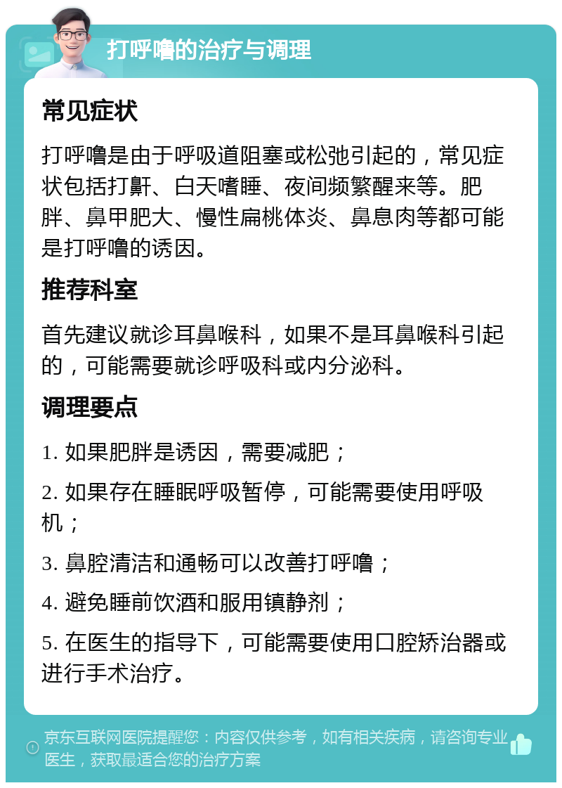 打呼噜的治疗与调理 常见症状 打呼噜是由于呼吸道阻塞或松弛引起的，常见症状包括打鼾、白天嗜睡、夜间频繁醒来等。肥胖、鼻甲肥大、慢性扁桃体炎、鼻息肉等都可能是打呼噜的诱因。 推荐科室 首先建议就诊耳鼻喉科，如果不是耳鼻喉科引起的，可能需要就诊呼吸科或内分泌科。 调理要点 1. 如果肥胖是诱因，需要减肥； 2. 如果存在睡眠呼吸暂停，可能需要使用呼吸机； 3. 鼻腔清洁和通畅可以改善打呼噜； 4. 避免睡前饮酒和服用镇静剂； 5. 在医生的指导下，可能需要使用口腔矫治器或进行手术治疗。