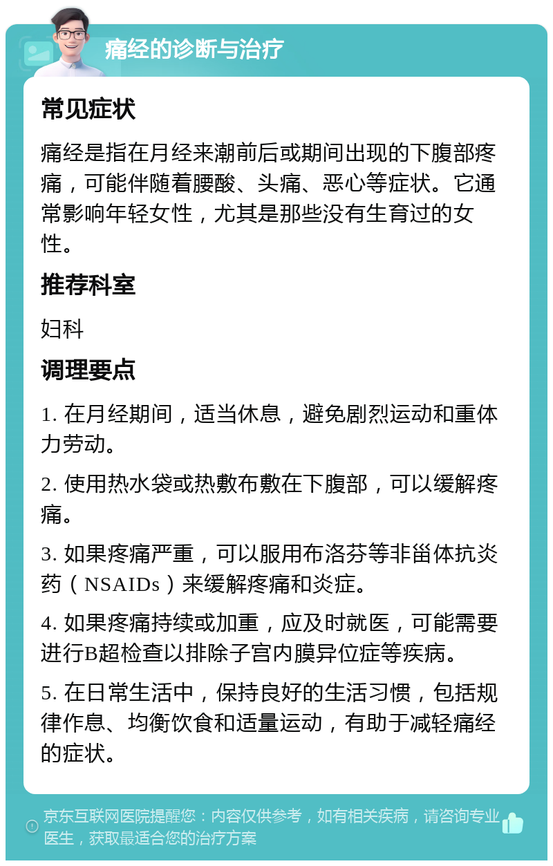 痛经的诊断与治疗 常见症状 痛经是指在月经来潮前后或期间出现的下腹部疼痛，可能伴随着腰酸、头痛、恶心等症状。它通常影响年轻女性，尤其是那些没有生育过的女性。 推荐科室 妇科 调理要点 1. 在月经期间，适当休息，避免剧烈运动和重体力劳动。 2. 使用热水袋或热敷布敷在下腹部，可以缓解疼痛。 3. 如果疼痛严重，可以服用布洛芬等非甾体抗炎药（NSAIDs）来缓解疼痛和炎症。 4. 如果疼痛持续或加重，应及时就医，可能需要进行B超检查以排除子宫内膜异位症等疾病。 5. 在日常生活中，保持良好的生活习惯，包括规律作息、均衡饮食和适量运动，有助于减轻痛经的症状。