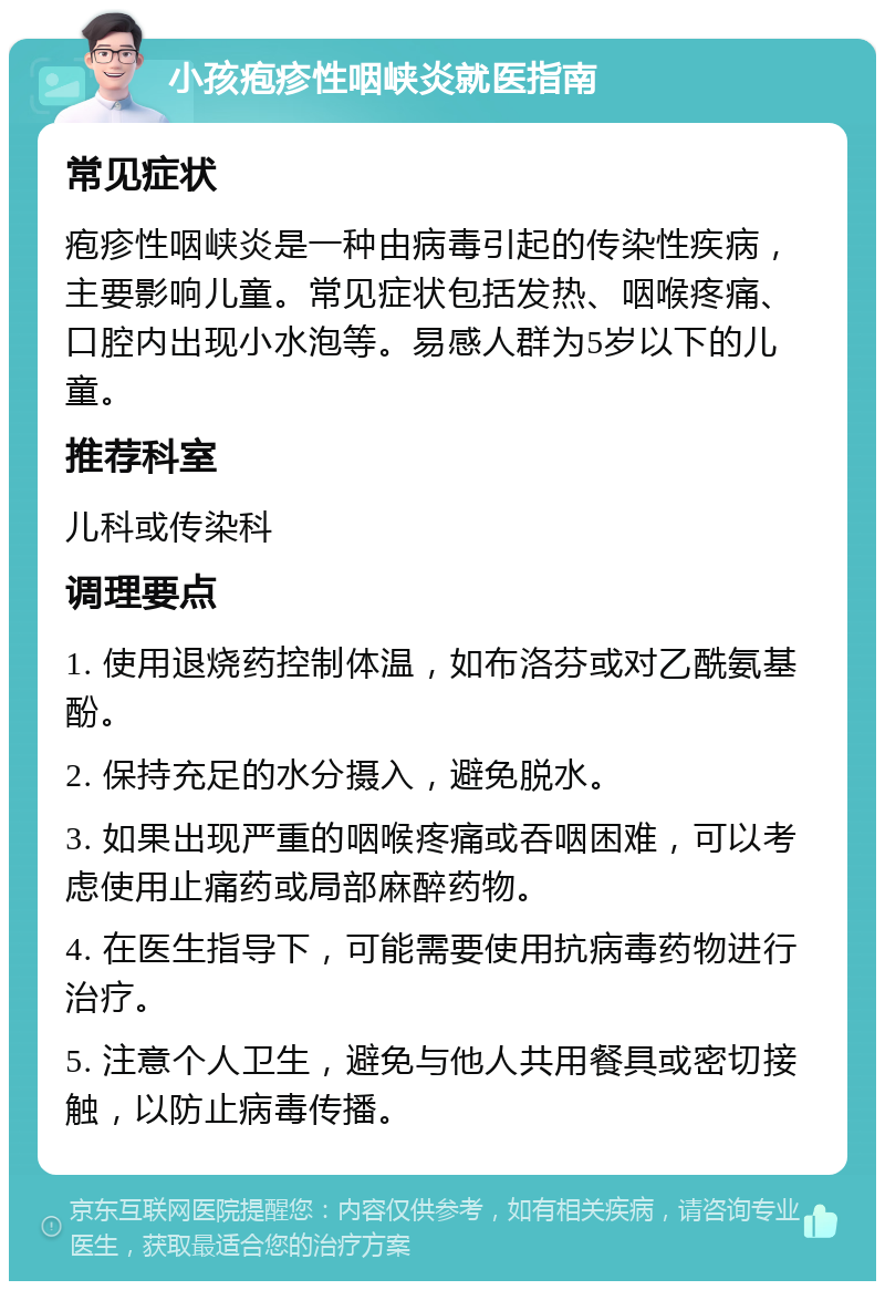 小孩疱疹性咽峡炎就医指南 常见症状 疱疹性咽峡炎是一种由病毒引起的传染性疾病，主要影响儿童。常见症状包括发热、咽喉疼痛、口腔内出现小水泡等。易感人群为5岁以下的儿童。 推荐科室 儿科或传染科 调理要点 1. 使用退烧药控制体温，如布洛芬或对乙酰氨基酚。 2. 保持充足的水分摄入，避免脱水。 3. 如果出现严重的咽喉疼痛或吞咽困难，可以考虑使用止痛药或局部麻醉药物。 4. 在医生指导下，可能需要使用抗病毒药物进行治疗。 5. 注意个人卫生，避免与他人共用餐具或密切接触，以防止病毒传播。