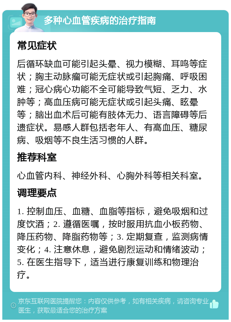 多种心血管疾病的治疗指南 常见症状 后循环缺血可能引起头晕、视力模糊、耳鸣等症状；胸主动脉瘤可能无症状或引起胸痛、呼吸困难；冠心病心功能不全可能导致气短、乏力、水肿等；高血压病可能无症状或引起头痛、眩晕等；脑出血术后可能有肢体无力、语言障碍等后遗症状。易感人群包括老年人、有高血压、糖尿病、吸烟等不良生活习惯的人群。 推荐科室 心血管内科、神经外科、心胸外科等相关科室。 调理要点 1. 控制血压、血糖、血脂等指标，避免吸烟和过度饮酒；2. 遵循医嘱，按时服用抗血小板药物、降压药物、降脂药物等；3. 定期复查，监测病情变化；4. 注意休息，避免剧烈运动和情绪波动；5. 在医生指导下，适当进行康复训练和物理治疗。