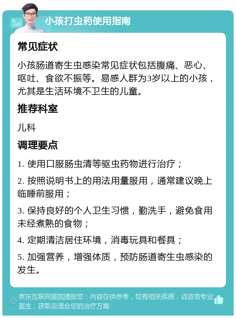 小孩打虫药使用指南 常见症状 小孩肠道寄生虫感染常见症状包括腹痛、恶心、呕吐、食欲不振等。易感人群为3岁以上的小孩，尤其是生活环境不卫生的儿童。 推荐科室 儿科 调理要点 1. 使用口服肠虫清等驱虫药物进行治疗； 2. 按照说明书上的用法用量服用，通常建议晚上临睡前服用； 3. 保持良好的个人卫生习惯，勤洗手，避免食用未经煮熟的食物； 4. 定期清洁居住环境，消毒玩具和餐具； 5. 加强营养，增强体质，预防肠道寄生虫感染的发生。