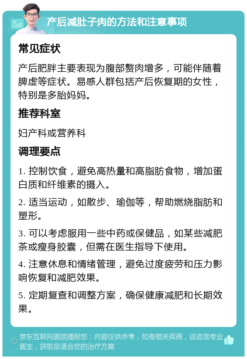 产后减肚子肉的方法和注意事项 常见症状 产后肥胖主要表现为腹部赘肉增多，可能伴随着脾虚等症状。易感人群包括产后恢复期的女性，特别是多胎妈妈。 推荐科室 妇产科或营养科 调理要点 1. 控制饮食，避免高热量和高脂肪食物，增加蛋白质和纤维素的摄入。 2. 适当运动，如散步、瑜伽等，帮助燃烧脂肪和塑形。 3. 可以考虑服用一些中药或保健品，如某些减肥茶或瘦身胶囊，但需在医生指导下使用。 4. 注意休息和情绪管理，避免过度疲劳和压力影响恢复和减肥效果。 5. 定期复查和调整方案，确保健康减肥和长期效果。