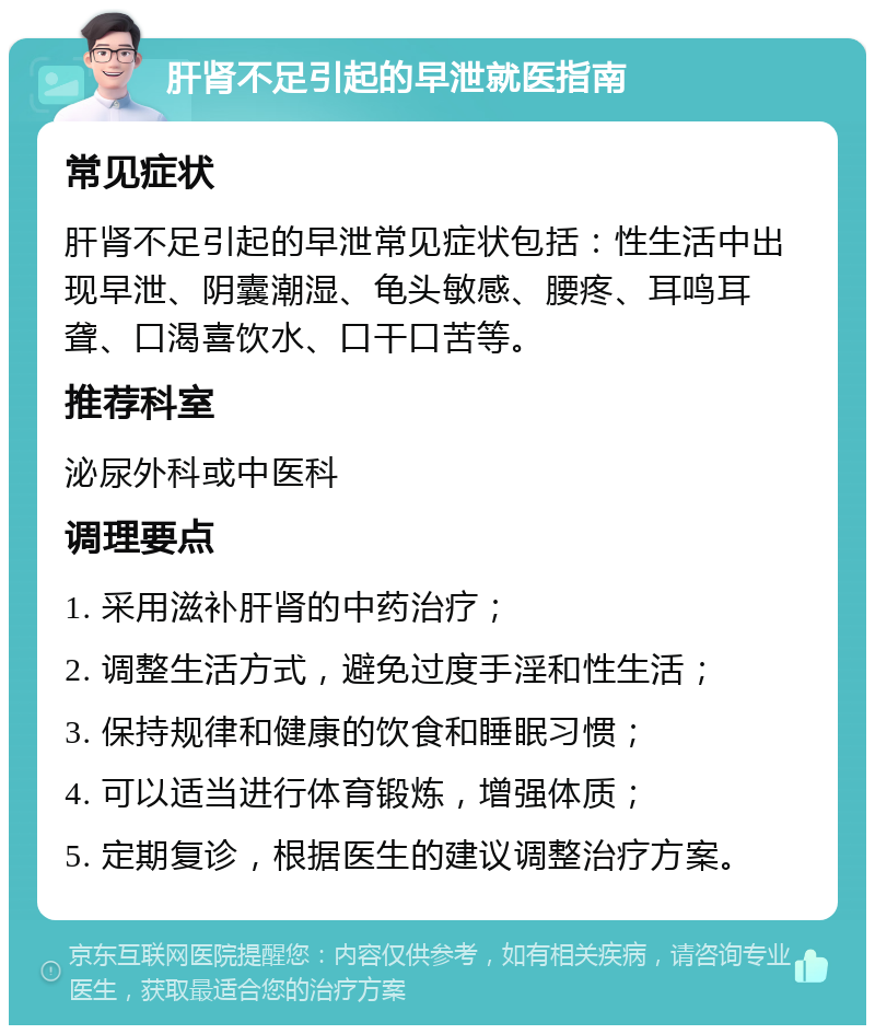 肝肾不足引起的早泄就医指南 常见症状 肝肾不足引起的早泄常见症状包括：性生活中出现早泄、阴囊潮湿、龟头敏感、腰疼、耳鸣耳聋、口渴喜饮水、口干口苦等。 推荐科室 泌尿外科或中医科 调理要点 1. 采用滋补肝肾的中药治疗； 2. 调整生活方式，避免过度手淫和性生活； 3. 保持规律和健康的饮食和睡眠习惯； 4. 可以适当进行体育锻炼，增强体质； 5. 定期复诊，根据医生的建议调整治疗方案。