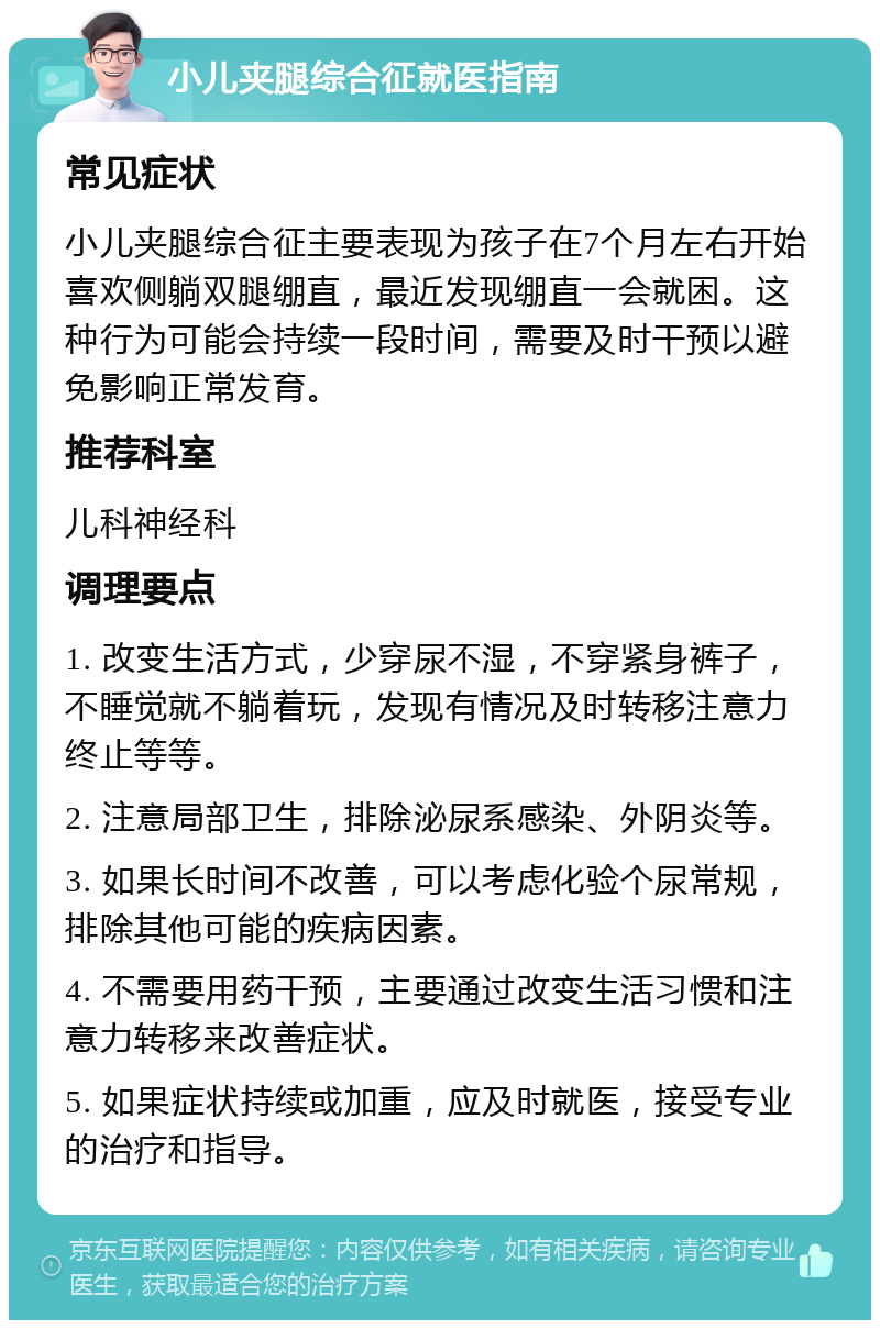 小儿夹腿综合征就医指南 常见症状 小儿夹腿综合征主要表现为孩子在7个月左右开始喜欢侧躺双腿绷直，最近发现绷直一会就困。这种行为可能会持续一段时间，需要及时干预以避免影响正常发育。 推荐科室 儿科神经科 调理要点 1. 改变生活方式，少穿尿不湿，不穿紧身裤子，不睡觉就不躺着玩，发现有情况及时转移注意力终止等等。 2. 注意局部卫生，排除泌尿系感染、外阴炎等。 3. 如果长时间不改善，可以考虑化验个尿常规，排除其他可能的疾病因素。 4. 不需要用药干预，主要通过改变生活习惯和注意力转移来改善症状。 5. 如果症状持续或加重，应及时就医，接受专业的治疗和指导。