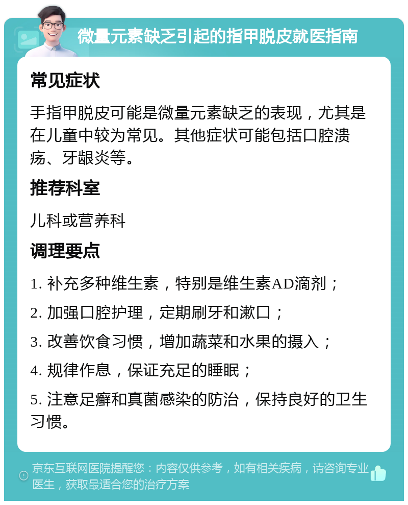 微量元素缺乏引起的指甲脱皮就医指南 常见症状 手指甲脱皮可能是微量元素缺乏的表现，尤其是在儿童中较为常见。其他症状可能包括口腔溃疡、牙龈炎等。 推荐科室 儿科或营养科 调理要点 1. 补充多种维生素，特别是维生素AD滴剂； 2. 加强口腔护理，定期刷牙和漱口； 3. 改善饮食习惯，增加蔬菜和水果的摄入； 4. 规律作息，保证充足的睡眠； 5. 注意足癣和真菌感染的防治，保持良好的卫生习惯。