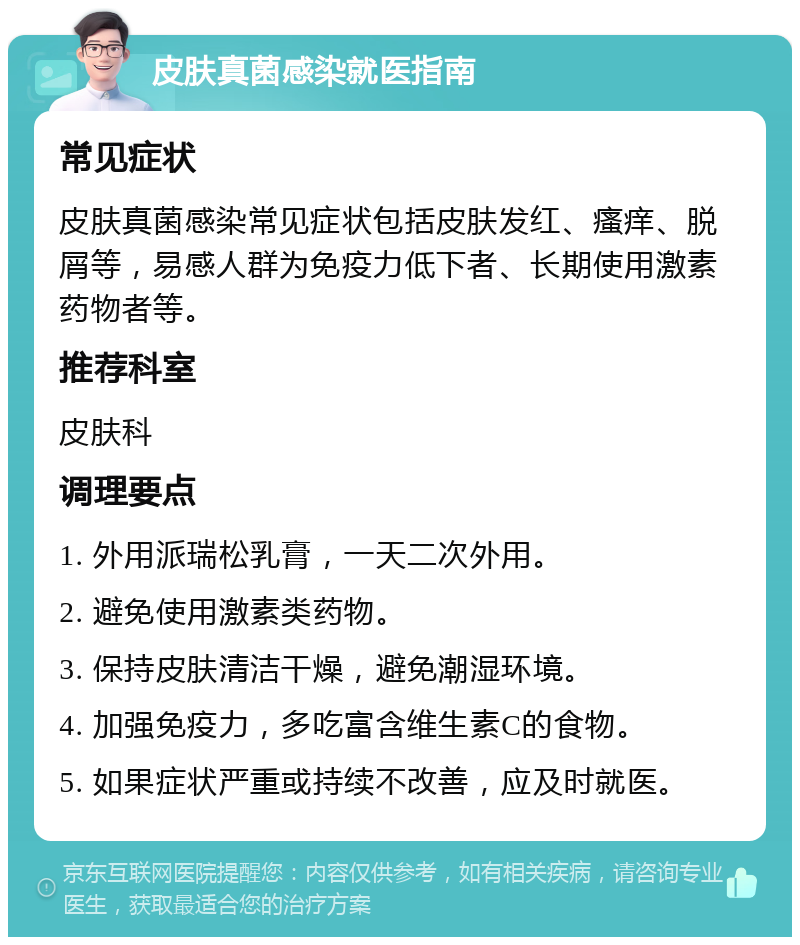 皮肤真菌感染就医指南 常见症状 皮肤真菌感染常见症状包括皮肤发红、瘙痒、脱屑等，易感人群为免疫力低下者、长期使用激素药物者等。 推荐科室 皮肤科 调理要点 1. 外用派瑞松乳膏，一天二次外用。 2. 避免使用激素类药物。 3. 保持皮肤清洁干燥，避免潮湿环境。 4. 加强免疫力，多吃富含维生素C的食物。 5. 如果症状严重或持续不改善，应及时就医。