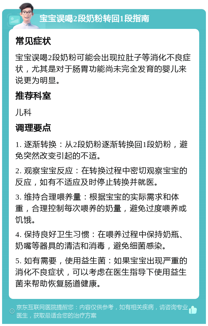 宝宝误喝2段奶粉转回1段指南 常见症状 宝宝误喝2段奶粉可能会出现拉肚子等消化不良症状，尤其是对于肠胃功能尚未完全发育的婴儿来说更为明显。 推荐科室 儿科 调理要点 1. 逐渐转换：从2段奶粉逐渐转换回1段奶粉，避免突然改变引起的不适。 2. 观察宝宝反应：在转换过程中密切观察宝宝的反应，如有不适应及时停止转换并就医。 3. 维持合理喂养量：根据宝宝的实际需求和体重，合理控制每次喂养的奶量，避免过度喂养或饥饿。 4. 保持良好卫生习惯：在喂养过程中保持奶瓶、奶嘴等器具的清洁和消毒，避免细菌感染。 5. 如有需要，使用益生菌：如果宝宝出现严重的消化不良症状，可以考虑在医生指导下使用益生菌来帮助恢复肠道健康。