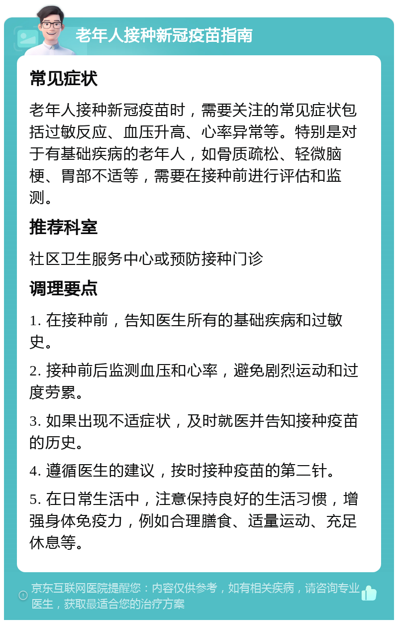 老年人接种新冠疫苗指南 常见症状 老年人接种新冠疫苗时，需要关注的常见症状包括过敏反应、血压升高、心率异常等。特别是对于有基础疾病的老年人，如骨质疏松、轻微脑梗、胃部不适等，需要在接种前进行评估和监测。 推荐科室 社区卫生服务中心或预防接种门诊 调理要点 1. 在接种前，告知医生所有的基础疾病和过敏史。 2. 接种前后监测血压和心率，避免剧烈运动和过度劳累。 3. 如果出现不适症状，及时就医并告知接种疫苗的历史。 4. 遵循医生的建议，按时接种疫苗的第二针。 5. 在日常生活中，注意保持良好的生活习惯，增强身体免疫力，例如合理膳食、适量运动、充足休息等。