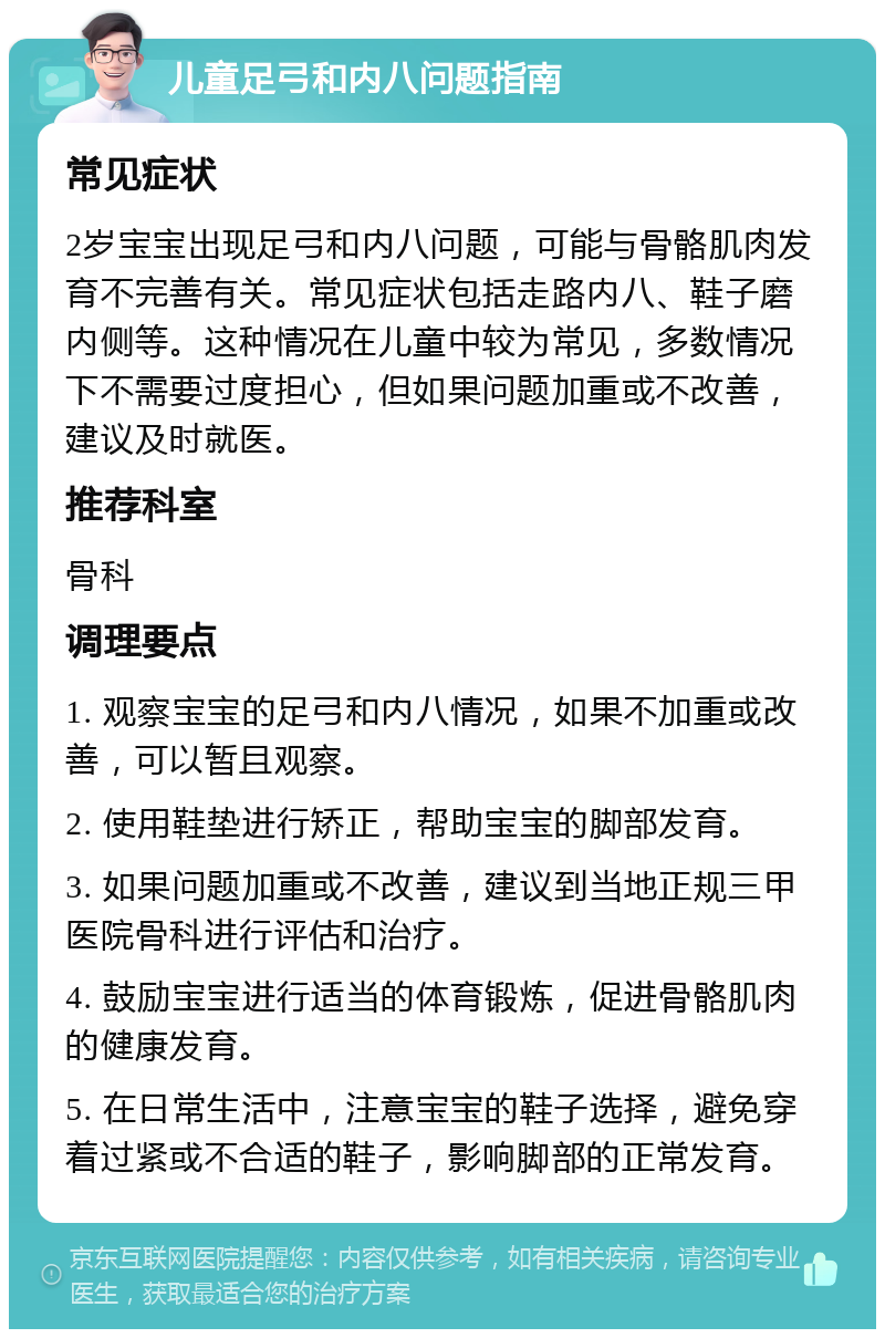 儿童足弓和内八问题指南 常见症状 2岁宝宝出现足弓和内八问题，可能与骨骼肌肉发育不完善有关。常见症状包括走路内八、鞋子磨内侧等。这种情况在儿童中较为常见，多数情况下不需要过度担心，但如果问题加重或不改善，建议及时就医。 推荐科室 骨科 调理要点 1. 观察宝宝的足弓和内八情况，如果不加重或改善，可以暂且观察。 2. 使用鞋垫进行矫正，帮助宝宝的脚部发育。 3. 如果问题加重或不改善，建议到当地正规三甲医院骨科进行评估和治疗。 4. 鼓励宝宝进行适当的体育锻炼，促进骨骼肌肉的健康发育。 5. 在日常生活中，注意宝宝的鞋子选择，避免穿着过紧或不合适的鞋子，影响脚部的正常发育。