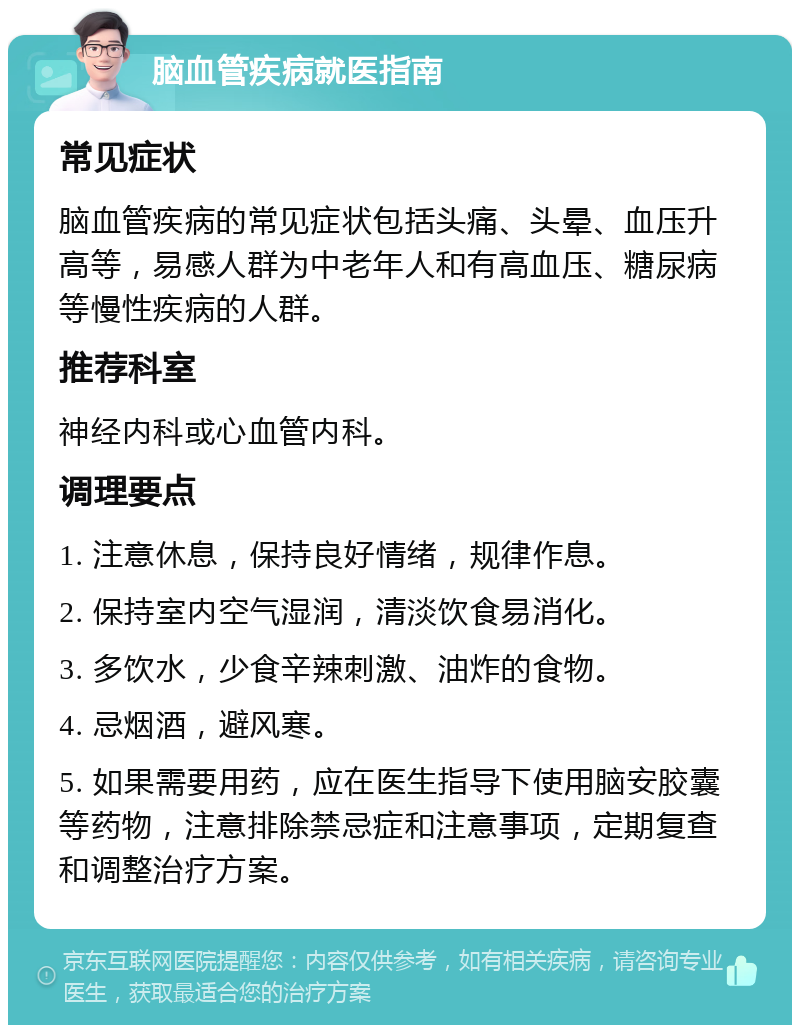 脑血管疾病就医指南 常见症状 脑血管疾病的常见症状包括头痛、头晕、血压升高等，易感人群为中老年人和有高血压、糖尿病等慢性疾病的人群。 推荐科室 神经内科或心血管内科。 调理要点 1. 注意休息，保持良好情绪，规律作息。 2. 保持室内空气湿润，清淡饮食易消化。 3. 多饮水，少食辛辣刺激、油炸的食物。 4. 忌烟酒，避风寒。 5. 如果需要用药，应在医生指导下使用脑安胶囊等药物，注意排除禁忌症和注意事项，定期复查和调整治疗方案。