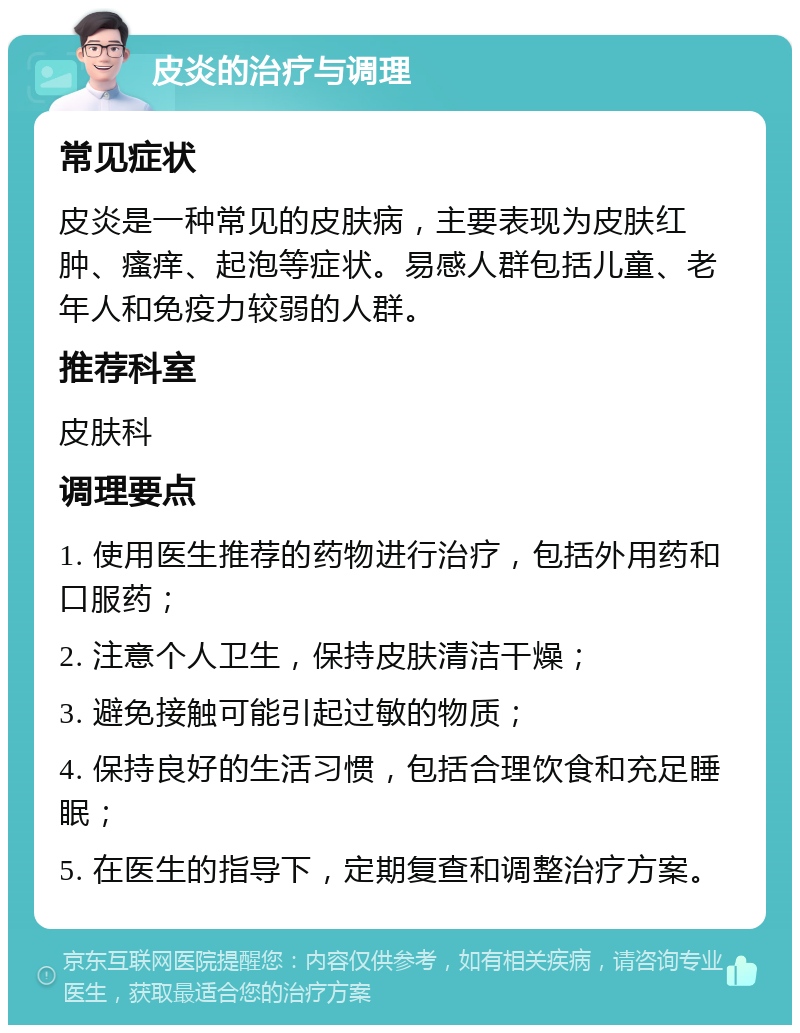 皮炎的治疗与调理 常见症状 皮炎是一种常见的皮肤病，主要表现为皮肤红肿、瘙痒、起泡等症状。易感人群包括儿童、老年人和免疫力较弱的人群。 推荐科室 皮肤科 调理要点 1. 使用医生推荐的药物进行治疗，包括外用药和口服药； 2. 注意个人卫生，保持皮肤清洁干燥； 3. 避免接触可能引起过敏的物质； 4. 保持良好的生活习惯，包括合理饮食和充足睡眠； 5. 在医生的指导下，定期复查和调整治疗方案。