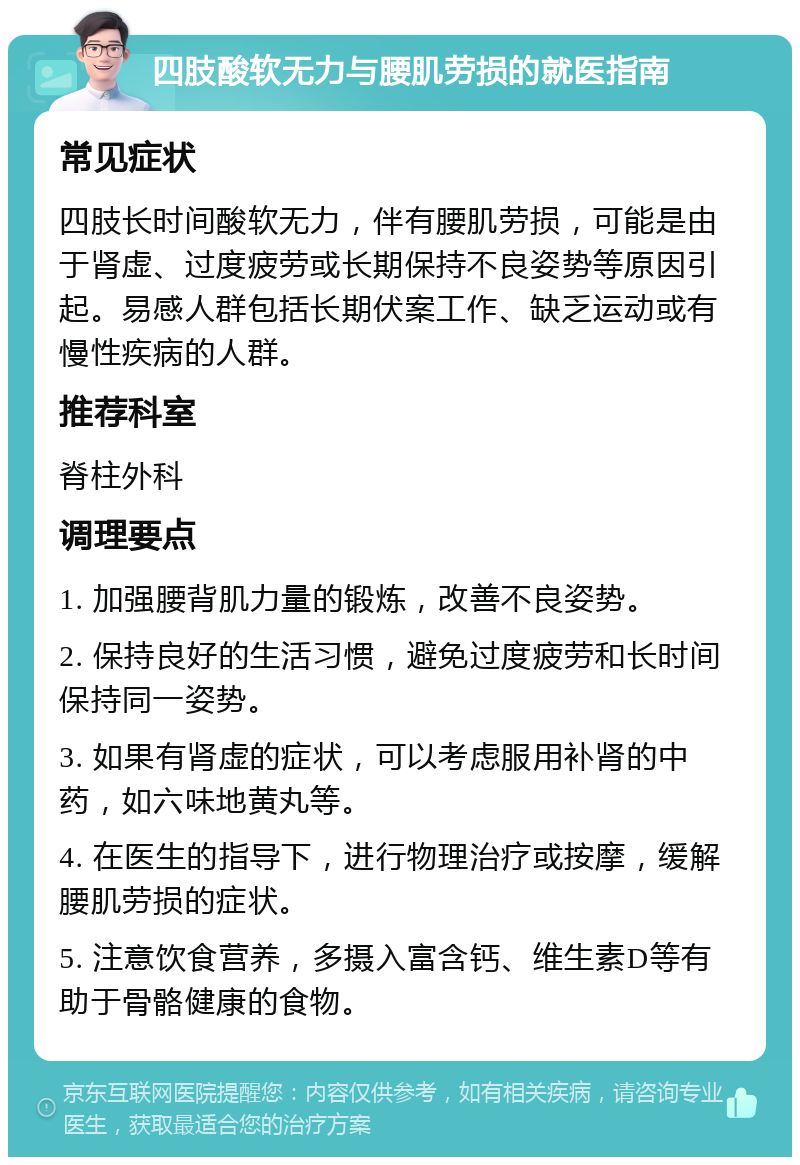 四肢酸软无力与腰肌劳损的就医指南 常见症状 四肢长时间酸软无力，伴有腰肌劳损，可能是由于肾虚、过度疲劳或长期保持不良姿势等原因引起。易感人群包括长期伏案工作、缺乏运动或有慢性疾病的人群。 推荐科室 脊柱外科 调理要点 1. 加强腰背肌力量的锻炼，改善不良姿势。 2. 保持良好的生活习惯，避免过度疲劳和长时间保持同一姿势。 3. 如果有肾虚的症状，可以考虑服用补肾的中药，如六味地黄丸等。 4. 在医生的指导下，进行物理治疗或按摩，缓解腰肌劳损的症状。 5. 注意饮食营养，多摄入富含钙、维生素D等有助于骨骼健康的食物。