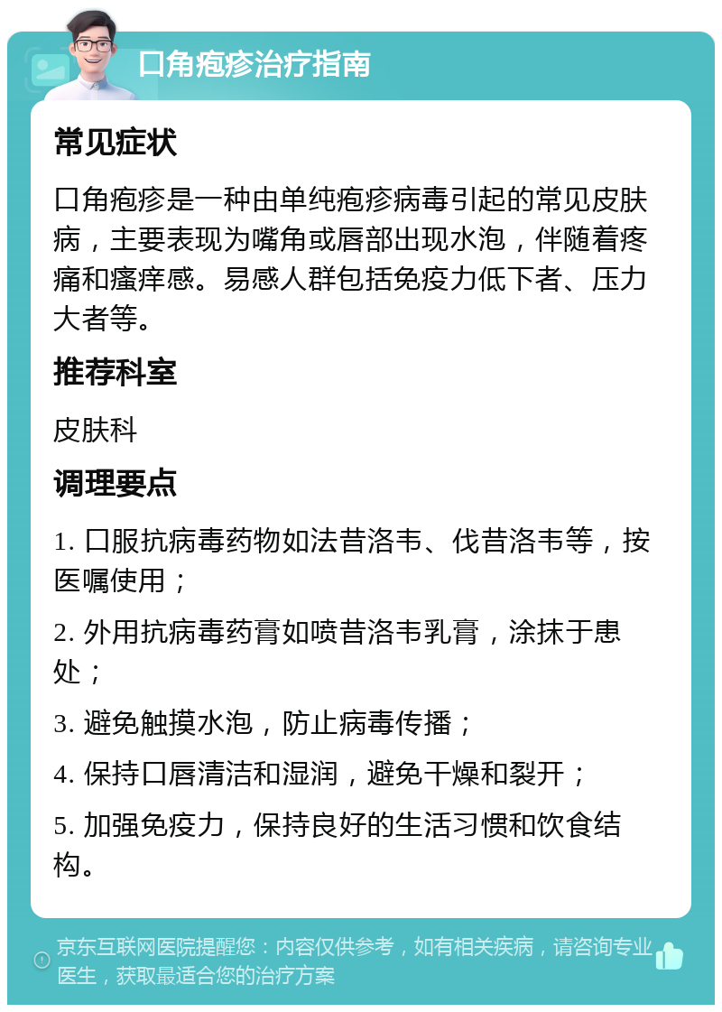 口角疱疹治疗指南 常见症状 口角疱疹是一种由单纯疱疹病毒引起的常见皮肤病，主要表现为嘴角或唇部出现水泡，伴随着疼痛和瘙痒感。易感人群包括免疫力低下者、压力大者等。 推荐科室 皮肤科 调理要点 1. 口服抗病毒药物如法昔洛韦、伐昔洛韦等，按医嘱使用； 2. 外用抗病毒药膏如喷昔洛韦乳膏，涂抹于患处； 3. 避免触摸水泡，防止病毒传播； 4. 保持口唇清洁和湿润，避免干燥和裂开； 5. 加强免疫力，保持良好的生活习惯和饮食结构。