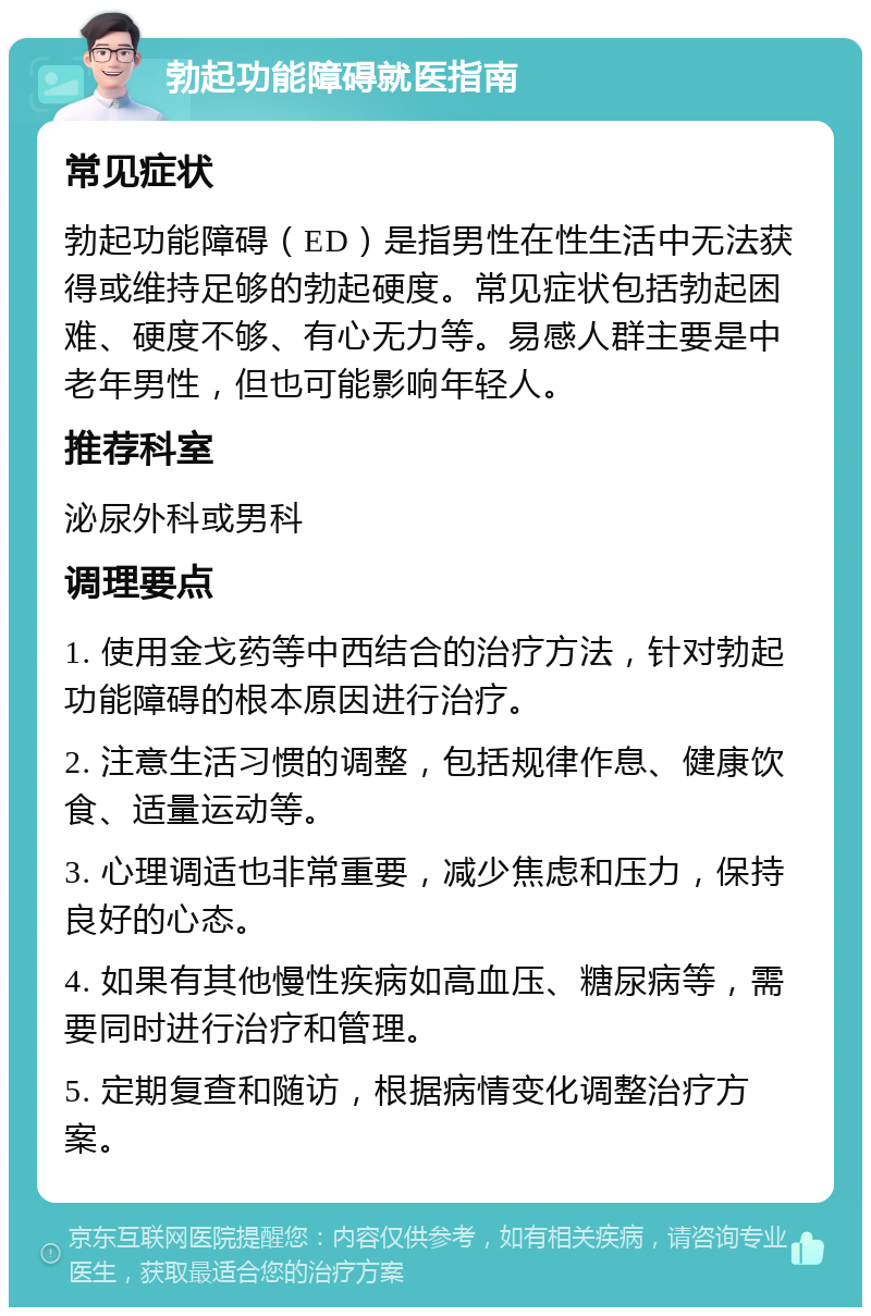 勃起功能障碍就医指南 常见症状 勃起功能障碍（ED）是指男性在性生活中无法获得或维持足够的勃起硬度。常见症状包括勃起困难、硬度不够、有心无力等。易感人群主要是中老年男性，但也可能影响年轻人。 推荐科室 泌尿外科或男科 调理要点 1. 使用金戈药等中西结合的治疗方法，针对勃起功能障碍的根本原因进行治疗。 2. 注意生活习惯的调整，包括规律作息、健康饮食、适量运动等。 3. 心理调适也非常重要，减少焦虑和压力，保持良好的心态。 4. 如果有其他慢性疾病如高血压、糖尿病等，需要同时进行治疗和管理。 5. 定期复查和随访，根据病情变化调整治疗方案。