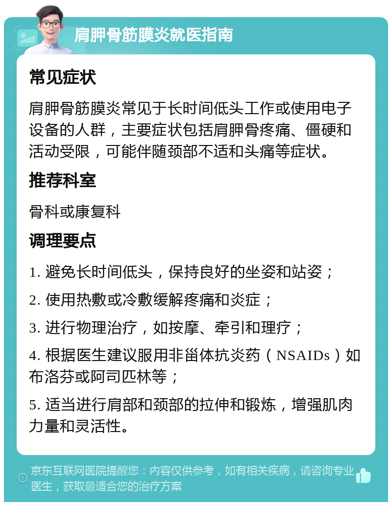 肩胛骨筋膜炎就医指南 常见症状 肩胛骨筋膜炎常见于长时间低头工作或使用电子设备的人群，主要症状包括肩胛骨疼痛、僵硬和活动受限，可能伴随颈部不适和头痛等症状。 推荐科室 骨科或康复科 调理要点 1. 避免长时间低头，保持良好的坐姿和站姿； 2. 使用热敷或冷敷缓解疼痛和炎症； 3. 进行物理治疗，如按摩、牵引和理疗； 4. 根据医生建议服用非甾体抗炎药（NSAIDs）如布洛芬或阿司匹林等； 5. 适当进行肩部和颈部的拉伸和锻炼，增强肌肉力量和灵活性。