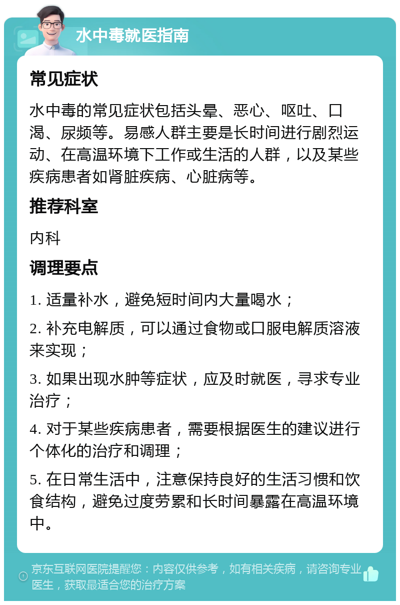 水中毒就医指南 常见症状 水中毒的常见症状包括头晕、恶心、呕吐、口渴、尿频等。易感人群主要是长时间进行剧烈运动、在高温环境下工作或生活的人群，以及某些疾病患者如肾脏疾病、心脏病等。 推荐科室 内科 调理要点 1. 适量补水，避免短时间内大量喝水； 2. 补充电解质，可以通过食物或口服电解质溶液来实现； 3. 如果出现水肿等症状，应及时就医，寻求专业治疗； 4. 对于某些疾病患者，需要根据医生的建议进行个体化的治疗和调理； 5. 在日常生活中，注意保持良好的生活习惯和饮食结构，避免过度劳累和长时间暴露在高温环境中。