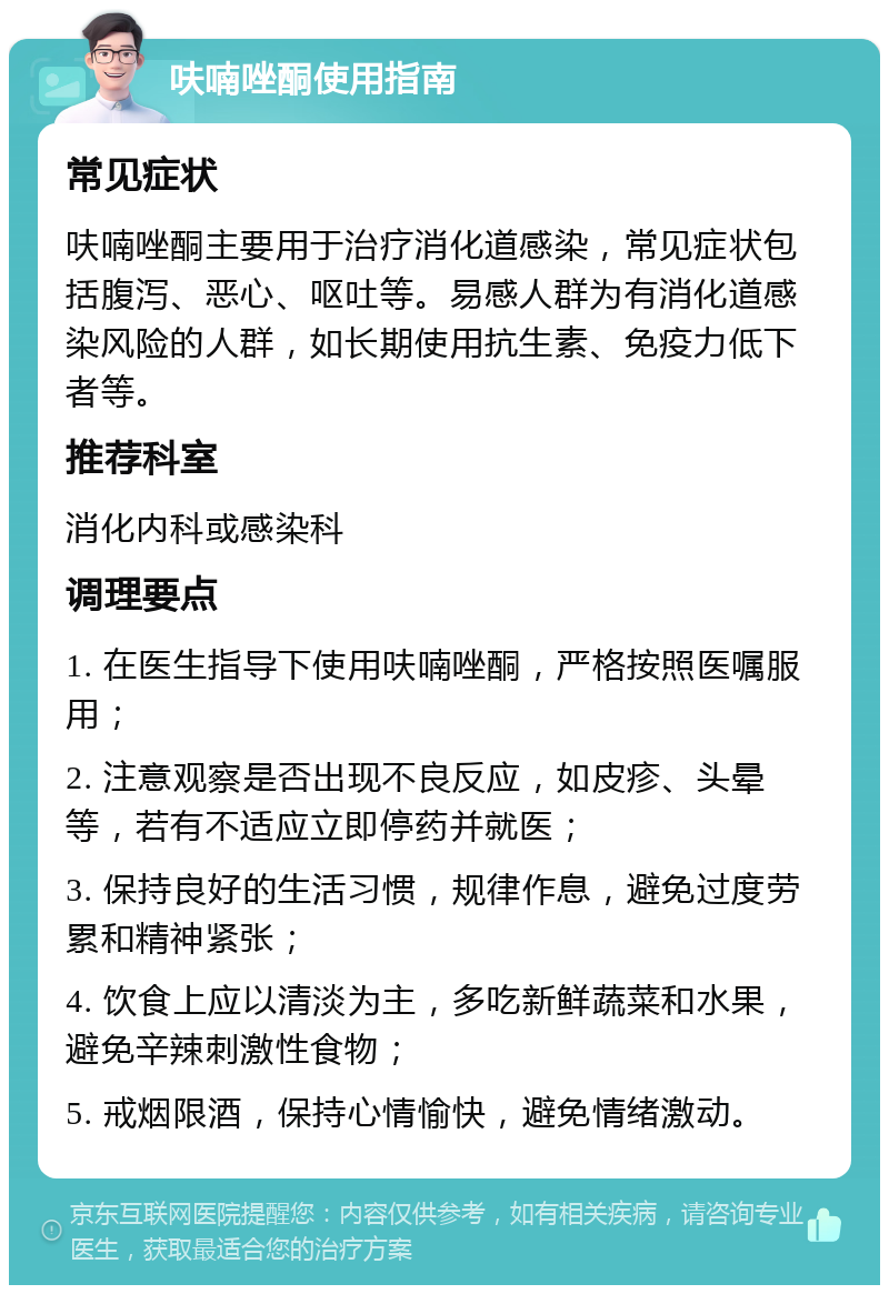 呋喃唑酮使用指南 常见症状 呋喃唑酮主要用于治疗消化道感染，常见症状包括腹泻、恶心、呕吐等。易感人群为有消化道感染风险的人群，如长期使用抗生素、免疫力低下者等。 推荐科室 消化内科或感染科 调理要点 1. 在医生指导下使用呋喃唑酮，严格按照医嘱服用； 2. 注意观察是否出现不良反应，如皮疹、头晕等，若有不适应立即停药并就医； 3. 保持良好的生活习惯，规律作息，避免过度劳累和精神紧张； 4. 饮食上应以清淡为主，多吃新鲜蔬菜和水果，避免辛辣刺激性食物； 5. 戒烟限酒，保持心情愉快，避免情绪激动。