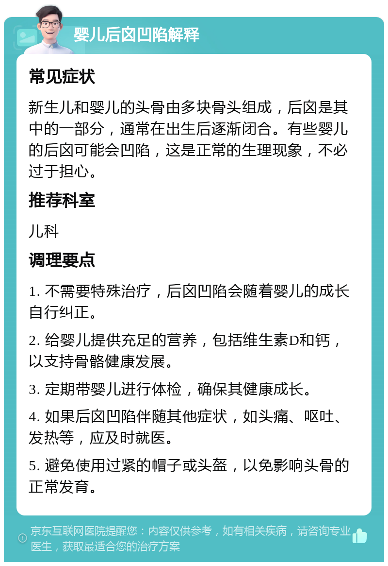 婴儿后囟凹陷解释 常见症状 新生儿和婴儿的头骨由多块骨头组成，后囟是其中的一部分，通常在出生后逐渐闭合。有些婴儿的后囟可能会凹陷，这是正常的生理现象，不必过于担心。 推荐科室 儿科 调理要点 1. 不需要特殊治疗，后囟凹陷会随着婴儿的成长自行纠正。 2. 给婴儿提供充足的营养，包括维生素D和钙，以支持骨骼健康发展。 3. 定期带婴儿进行体检，确保其健康成长。 4. 如果后囟凹陷伴随其他症状，如头痛、呕吐、发热等，应及时就医。 5. 避免使用过紧的帽子或头盔，以免影响头骨的正常发育。