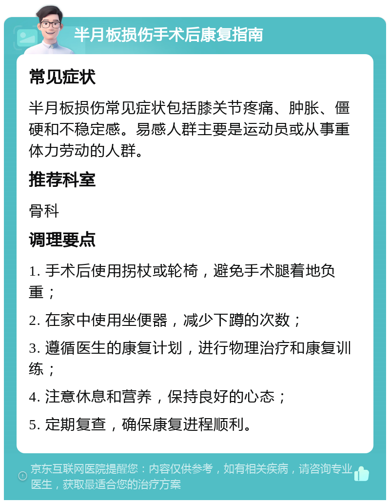 半月板损伤手术后康复指南 常见症状 半月板损伤常见症状包括膝关节疼痛、肿胀、僵硬和不稳定感。易感人群主要是运动员或从事重体力劳动的人群。 推荐科室 骨科 调理要点 1. 手术后使用拐杖或轮椅，避免手术腿着地负重； 2. 在家中使用坐便器，减少下蹲的次数； 3. 遵循医生的康复计划，进行物理治疗和康复训练； 4. 注意休息和营养，保持良好的心态； 5. 定期复查，确保康复进程顺利。