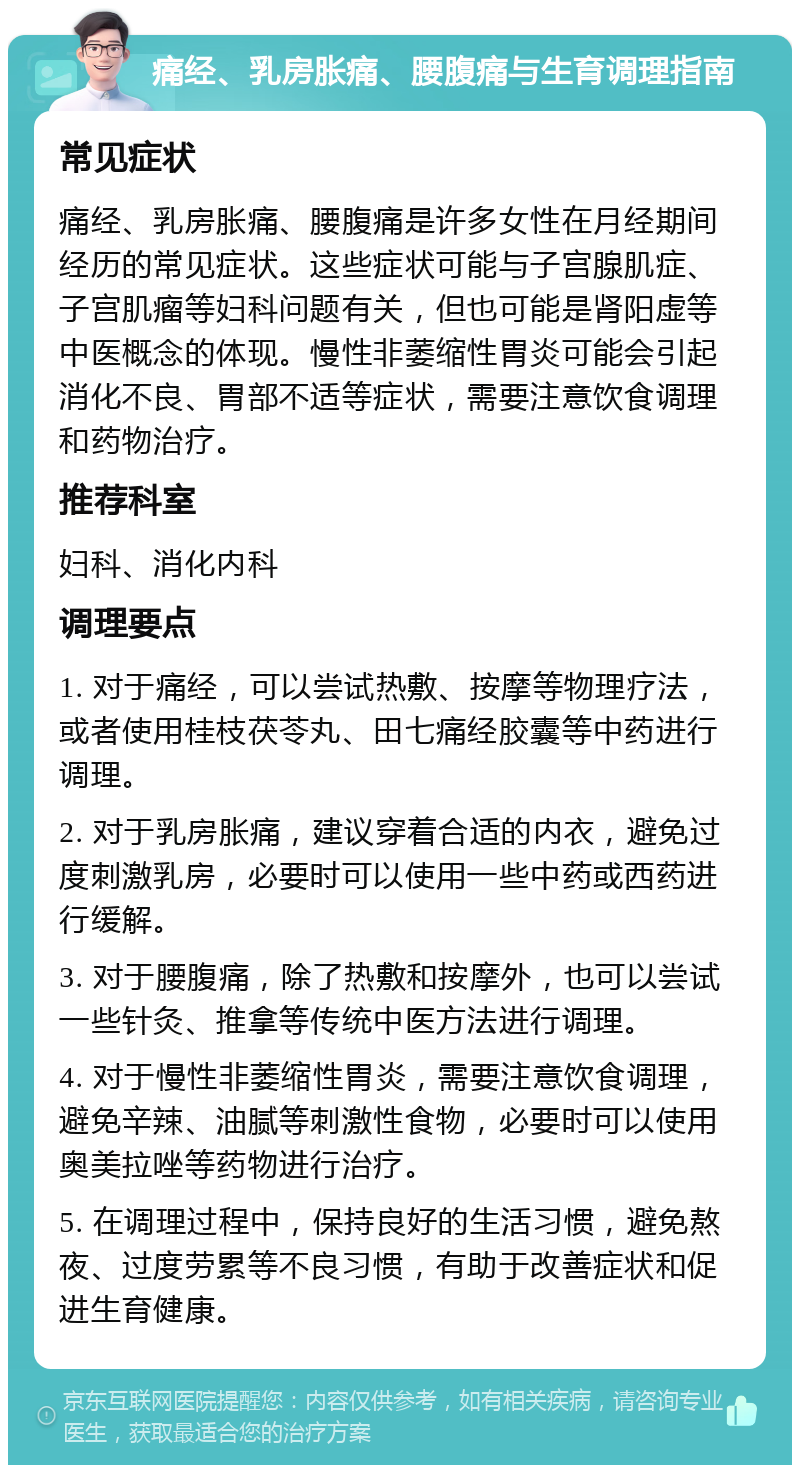 痛经、乳房胀痛、腰腹痛与生育调理指南 常见症状 痛经、乳房胀痛、腰腹痛是许多女性在月经期间经历的常见症状。这些症状可能与子宫腺肌症、子宫肌瘤等妇科问题有关，但也可能是肾阳虚等中医概念的体现。慢性非萎缩性胃炎可能会引起消化不良、胃部不适等症状，需要注意饮食调理和药物治疗。 推荐科室 妇科、消化内科 调理要点 1. 对于痛经，可以尝试热敷、按摩等物理疗法，或者使用桂枝茯苓丸、田七痛经胶囊等中药进行调理。 2. 对于乳房胀痛，建议穿着合适的内衣，避免过度刺激乳房，必要时可以使用一些中药或西药进行缓解。 3. 对于腰腹痛，除了热敷和按摩外，也可以尝试一些针灸、推拿等传统中医方法进行调理。 4. 对于慢性非萎缩性胃炎，需要注意饮食调理，避免辛辣、油腻等刺激性食物，必要时可以使用奥美拉唑等药物进行治疗。 5. 在调理过程中，保持良好的生活习惯，避免熬夜、过度劳累等不良习惯，有助于改善症状和促进生育健康。