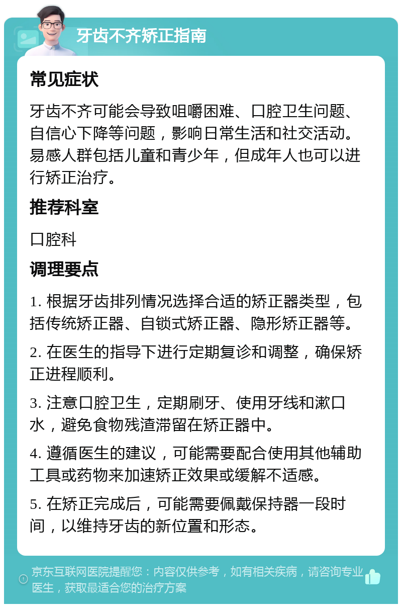 牙齿不齐矫正指南 常见症状 牙齿不齐可能会导致咀嚼困难、口腔卫生问题、自信心下降等问题，影响日常生活和社交活动。易感人群包括儿童和青少年，但成年人也可以进行矫正治疗。 推荐科室 口腔科 调理要点 1. 根据牙齿排列情况选择合适的矫正器类型，包括传统矫正器、自锁式矫正器、隐形矫正器等。 2. 在医生的指导下进行定期复诊和调整，确保矫正进程顺利。 3. 注意口腔卫生，定期刷牙、使用牙线和漱口水，避免食物残渣滞留在矫正器中。 4. 遵循医生的建议，可能需要配合使用其他辅助工具或药物来加速矫正效果或缓解不适感。 5. 在矫正完成后，可能需要佩戴保持器一段时间，以维持牙齿的新位置和形态。