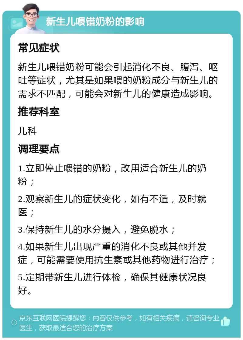 新生儿喂错奶粉的影响 常见症状 新生儿喂错奶粉可能会引起消化不良、腹泻、呕吐等症状，尤其是如果喂的奶粉成分与新生儿的需求不匹配，可能会对新生儿的健康造成影响。 推荐科室 儿科 调理要点 1.立即停止喂错的奶粉，改用适合新生儿的奶粉； 2.观察新生儿的症状变化，如有不适，及时就医； 3.保持新生儿的水分摄入，避免脱水； 4.如果新生儿出现严重的消化不良或其他并发症，可能需要使用抗生素或其他药物进行治疗； 5.定期带新生儿进行体检，确保其健康状况良好。