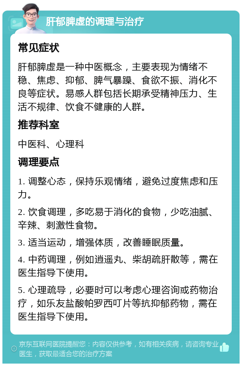 肝郁脾虚的调理与治疗 常见症状 肝郁脾虚是一种中医概念，主要表现为情绪不稳、焦虑、抑郁、脾气暴躁、食欲不振、消化不良等症状。易感人群包括长期承受精神压力、生活不规律、饮食不健康的人群。 推荐科室 中医科、心理科 调理要点 1. 调整心态，保持乐观情绪，避免过度焦虑和压力。 2. 饮食调理，多吃易于消化的食物，少吃油腻、辛辣、刺激性食物。 3. 适当运动，增强体质，改善睡眠质量。 4. 中药调理，例如逍遥丸、柴胡疏肝散等，需在医生指导下使用。 5. 心理疏导，必要时可以考虑心理咨询或药物治疗，如乐友盐酸帕罗西叮片等抗抑郁药物，需在医生指导下使用。