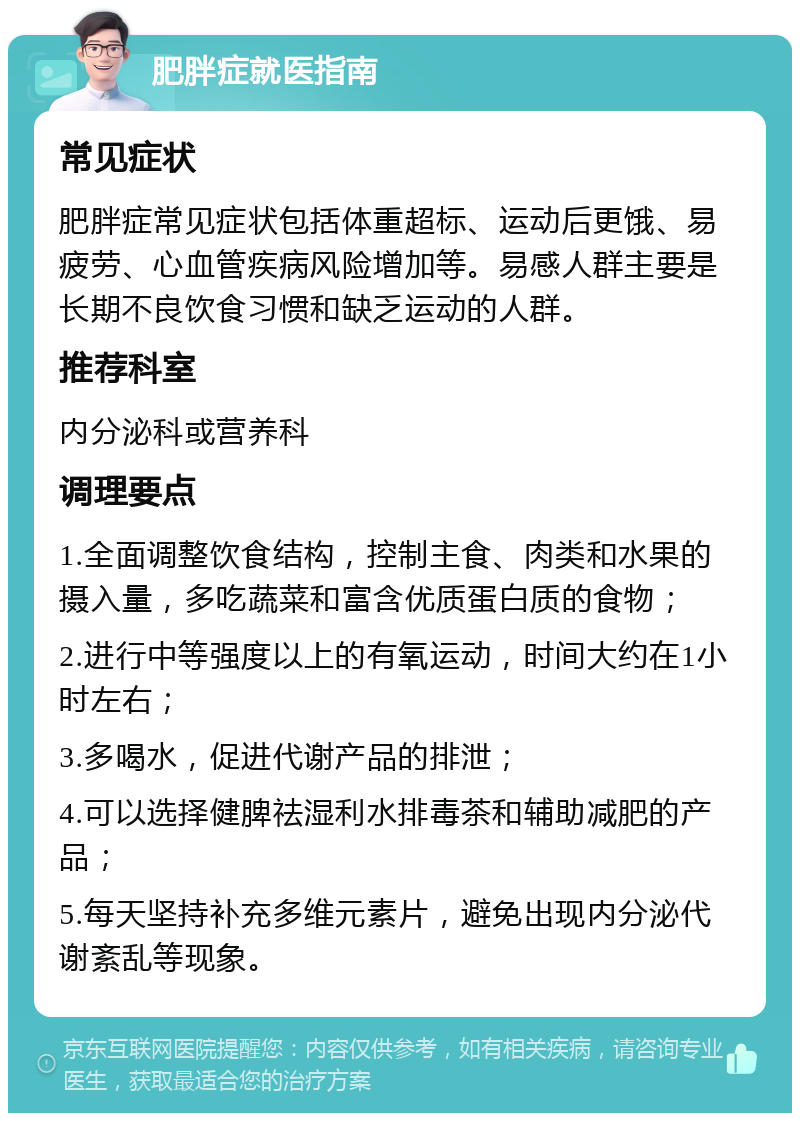 肥胖症就医指南 常见症状 肥胖症常见症状包括体重超标、运动后更饿、易疲劳、心血管疾病风险增加等。易感人群主要是长期不良饮食习惯和缺乏运动的人群。 推荐科室 内分泌科或营养科 调理要点 1.全面调整饮食结构，控制主食、肉类和水果的摄入量，多吃蔬菜和富含优质蛋白质的食物； 2.进行中等强度以上的有氧运动，时间大约在1小时左右； 3.多喝水，促进代谢产品的排泄； 4.可以选择健脾祛湿利水排毒茶和辅助减肥的产品； 5.每天坚持补充多维元素片，避免出现内分泌代谢紊乱等现象。