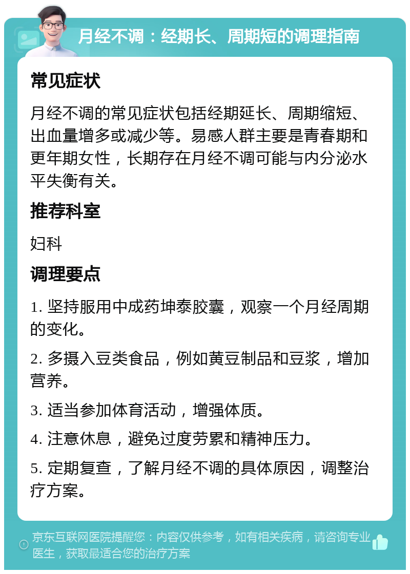 月经不调：经期长、周期短的调理指南 常见症状 月经不调的常见症状包括经期延长、周期缩短、出血量增多或减少等。易感人群主要是青春期和更年期女性，长期存在月经不调可能与内分泌水平失衡有关。 推荐科室 妇科 调理要点 1. 坚持服用中成药坤泰胶囊，观察一个月经周期的变化。 2. 多摄入豆类食品，例如黄豆制品和豆浆，增加营养。 3. 适当参加体育活动，增强体质。 4. 注意休息，避免过度劳累和精神压力。 5. 定期复查，了解月经不调的具体原因，调整治疗方案。