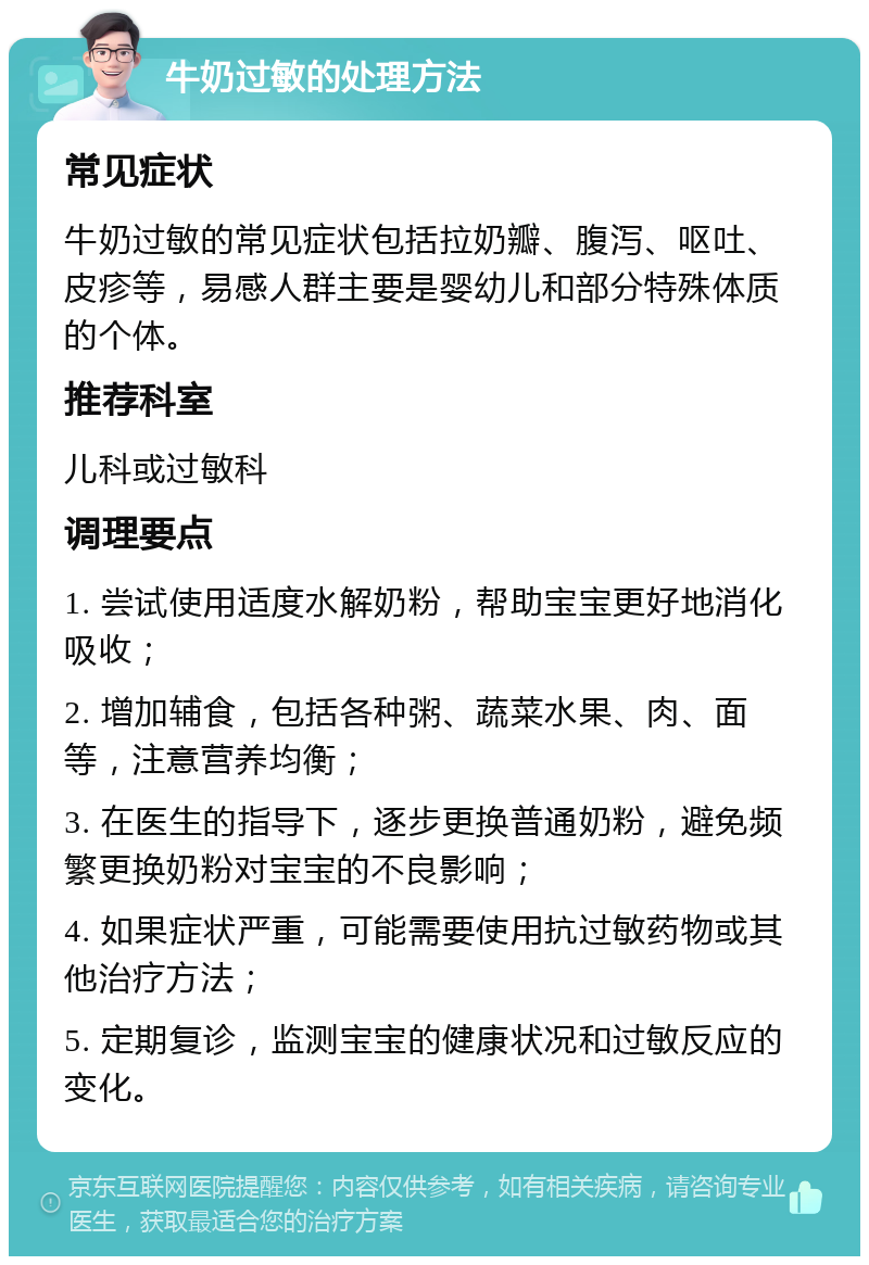 牛奶过敏的处理方法 常见症状 牛奶过敏的常见症状包括拉奶瓣、腹泻、呕吐、皮疹等，易感人群主要是婴幼儿和部分特殊体质的个体。 推荐科室 儿科或过敏科 调理要点 1. 尝试使用适度水解奶粉，帮助宝宝更好地消化吸收； 2. 增加辅食，包括各种粥、蔬菜水果、肉、面等，注意营养均衡； 3. 在医生的指导下，逐步更换普通奶粉，避免频繁更换奶粉对宝宝的不良影响； 4. 如果症状严重，可能需要使用抗过敏药物或其他治疗方法； 5. 定期复诊，监测宝宝的健康状况和过敏反应的变化。