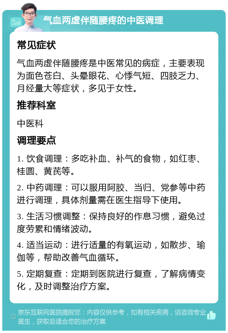 气血两虚伴随腰疼的中医调理 常见症状 气血两虚伴随腰疼是中医常见的病症，主要表现为面色苍白、头晕眼花、心悸气短、四肢乏力、月经量大等症状，多见于女性。 推荐科室 中医科 调理要点 1. 饮食调理：多吃补血、补气的食物，如红枣、桂圆、黄芪等。 2. 中药调理：可以服用阿胶、当归、党参等中药进行调理，具体剂量需在医生指导下使用。 3. 生活习惯调整：保持良好的作息习惯，避免过度劳累和情绪波动。 4. 适当运动：进行适量的有氧运动，如散步、瑜伽等，帮助改善气血循环。 5. 定期复查：定期到医院进行复查，了解病情变化，及时调整治疗方案。