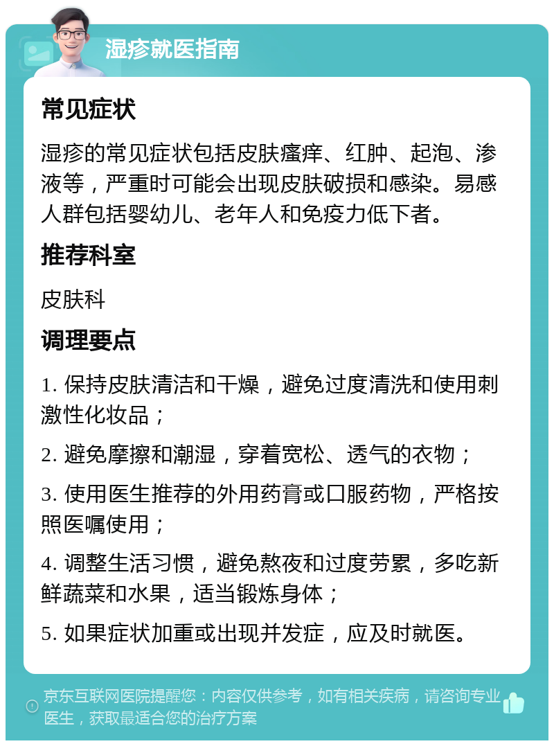 湿疹就医指南 常见症状 湿疹的常见症状包括皮肤瘙痒、红肿、起泡、渗液等，严重时可能会出现皮肤破损和感染。易感人群包括婴幼儿、老年人和免疫力低下者。 推荐科室 皮肤科 调理要点 1. 保持皮肤清洁和干燥，避免过度清洗和使用刺激性化妆品； 2. 避免摩擦和潮湿，穿着宽松、透气的衣物； 3. 使用医生推荐的外用药膏或口服药物，严格按照医嘱使用； 4. 调整生活习惯，避免熬夜和过度劳累，多吃新鲜蔬菜和水果，适当锻炼身体； 5. 如果症状加重或出现并发症，应及时就医。