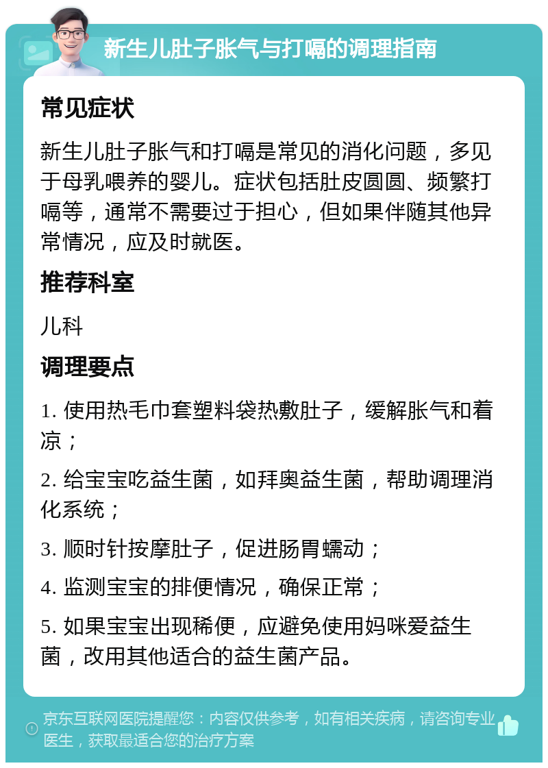 新生儿肚子胀气与打嗝的调理指南 常见症状 新生儿肚子胀气和打嗝是常见的消化问题，多见于母乳喂养的婴儿。症状包括肚皮圆圆、频繁打嗝等，通常不需要过于担心，但如果伴随其他异常情况，应及时就医。 推荐科室 儿科 调理要点 1. 使用热毛巾套塑料袋热敷肚子，缓解胀气和着凉； 2. 给宝宝吃益生菌，如拜奥益生菌，帮助调理消化系统； 3. 顺时针按摩肚子，促进肠胃蠕动； 4. 监测宝宝的排便情况，确保正常； 5. 如果宝宝出现稀便，应避免使用妈咪爱益生菌，改用其他适合的益生菌产品。